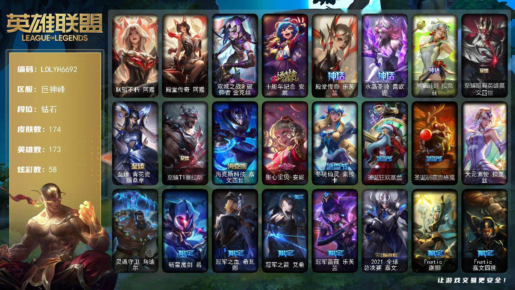 【LOLYH6692】173英雄/174皮肤/2终极/8神话/47限定/16臻彩/58炫彩/16传说/23史诗/钻石账号等级:349/十周年纪念安妮/殿堂传奇乐芙兰/水晶圣骑蕾欧娜/熊猫娃娃拉克丝/斩星魔剑易/冠军之血希瓦娜/冠军之箭艾希/冠军蔷薇乐芙兰/2021全球总决赛嘉文四世/Fnatic迦娜/Fnatic嘉文四世/暗杀星奥莉安娜/暗杀星蒙多/暗杀星努努和威朗普/SKTT1劫/SKTT1薇恩/SKTT1阿利斯塔/SKTT1阿兹尔/SKTT1瑞兹/SKTT1烬/SKTT1辛德拉/SSG嘉文四世/iG菲奥娜/iG乐芙兰/T1韦鲁斯/暗裔英雄盖伦/胜利之树茂凯/胜利枪神格雷福斯/胜利女神奥莉安娜/胜利凤凰艾尼维亚/胜利巨口克格莫/胜利女神娑娜/胜利女神菲奥娜/南瓜头王子阿木木/无头骑士赫卡里姆/糖果使徒费德提克/怦然心动凯特琳/破空枪骑孙悟空/奥德赛吉格斯/波比的巧克力工坊/勇者阿狸/都铎王朝图奇/御星魔矢艾希/防暴天使凯尔/双城之战2范德尔沃里克/双城之战2孤勇者艾克/大元素使拉克丝/灵魂守卫乌迪尔/联盟不朽阿狸/殿堂传奇阿狸/圣光审判凯尔/铁血剑豪易/战争机器赛恩/月光女神阿忒弥斯索拉卡/圣洁化身索拉卡/黑色荆棘莫甘娜/飞越疯人院萨科/北领前线斯维因/绝代智将斯维因/抵抗军天使凯特琳/无畏号墨菲特/符文战神雷克顿/枯萎之壤雷克顿/龙骑统帅嘉文四世/凯旋英雄嘉文四世/血色之锤波比/飞车暴走族古拉加斯/银色之牙阿卡丽/钢铁烈阳蕾欧娜/侏罗纪化石克格莫/暗影妖狐阿狸/刀锋女王丽桑卓/黑帮狂花金克丝/邪鸦魅影乐芙兰/战场女武神凯尔/源计划林易/霸天零式赛恩/合金巨兽努努和威朗普/女皇艾希/律政大亨蒙多/源计划净化薇恩/银河魔装机神兰博/西部魔影大小姐蕾欧娜/星之守护者拉克丝/暗星女王拉克丝/星之守护者阿狸/宇航员诺提勒斯/青花瓷奥瑞利安索尔/心之钢凯隐/钢铁终结者赛恩/双城之战2破碎者金克丝/冠军之箭 艾希 凯旋圣装/吕布 奉先 炫金战神/殿堂传奇 乐芙兰 至强/灵魂莲华 阿卡丽 朝花/熊猫娃娃 拉克丝 火锅姑娘/熊猫娃娃 拉克丝 青城山仙子/SKT T1 辛德拉 至强/殿堂传奇 乐芙兰 登神/魔女 阿卡丽 虚荣/幽梦玫瑰 泰隆 浪漫花蕾/魔女 阿狸 污蔑/净雪之月 阿狸 水竹/霸天异形 卡兹克 刹那银光/灌篮高手 德莱厄斯 金色神话/魔女 辛德拉 饕餮/幻灵战斗猫 金克丝 梦幻强袭/海克斯科技嘉文四世/至臻暗裔英雄嘉文四世/至臻青花瓷丽桑卓/至臻T1塞拉斯/冰河时代奥拉夫/地狱火奥拉夫/风执事加里奥/逆转裁判崔斯特/秘密特工赵信/深渊巨蟹厄加特/潮流女王乐芙兰/社会名流乐芙兰/魔女乐芙兰/弗拉基米尔伯爵/腥红之月易/金牛座阿利斯塔/军情五处提莫/我羽饰骑士崔丝塔娜/攻城巨兽努努和威朗普/青花瓷厄运小姐/星之吞噬者莫甘娜/青花瓷莫甘娜/时间机器基兰/极度深寒拉莫斯/万能小丑萨科/莲花之令艾瑞莉娅/暴风女神迦娜/老兵普朗克/大力水手普朗克/垃圾场特朗德尔/巡逻警官特朗德尔/绝息圣堂魔腾/烈焰古树茂凯/图腾古树茂凯/血石战神雷克顿/吕布奉先/黑夜使者李青/天蝎星神斯卡纳/古拉加斯碎桶者/足球先生伊泽瑞尔/灵魂莲华阿卡丽/战神阿瑞斯盖伦/黄金骑士盖伦/荣誉使者玛尔扎哈/玉剑传说武剑仙/山海绘卷克格莫/主治医师慎/青花瓷拉克丝/战地法师泽拉斯/魔女阿狸/净雪之月阿狸/怒之火炮格雷福斯/失落大陆菲兹/雷霆领主沃利贝尔/坚韧不屈沃利贝尔/源计划天眼韦鲁斯/灵能特工维克托/死亡骑士瑟庄妮/瑟庄妮逐晓者/玉剑传说无双/魂蔷薇吉格斯/愚乐之巫璐璐/魂蔷薇德莱文/巅峰之星杰斯/魔女丽桑卓/青花瓷丽桑卓/死亡之鹰奎因/魔女辛德拉/KDAALLOUT卡莎/荣誉使者阿克尚/不谐之面烬/幻灵战斗猫金克丝/星之守护者赛娜/海魔兽雷克塞/巴德吟游诗人/山海绘卷妮蔻/黑夜使者厄斐琉斯/灵魂莲华莉莉娅/源计划狂猎纳亚菲利/甜心宝贝安妮/冬境仙灵索拉卡/圣诞狂欢基兰/圣诞驯鹿克格莫