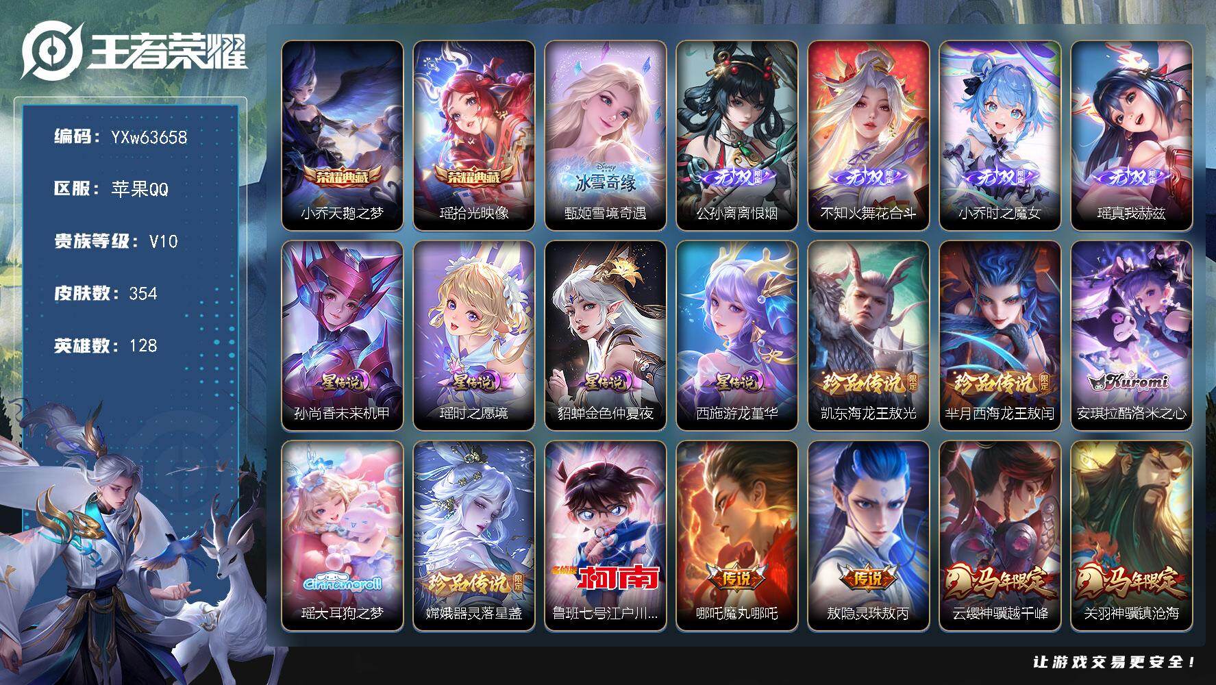【精氪v10女号·全皮瑶+紫瑶·全皮小乔·差1全皮西施+游龙堇华·雪境奇遇·时之魔女·真我赫兹·花合斗·离恨烟·拾光映像·天鹅之梦·酷洛米之心·大耳狗之梦·江户川柯南·西海龙王敖闰·东海龙王敖光·器灵落星盏·全套马限·全套龙限·续相思·星穹之声·大乔孙策挚爱情限·时之祈愿·山海琳琅生·补天·愿照千秋盛·愿照众生和·无二次】YXw63658-苹果Q-128英雄-354皮肤-6王者印记-170铭文-贵族积分19w【贵族10】【2典藏·5无双·6珍品·4星传说·42传说·1天幕·17按键·156个性戳戳】【因赛季更新游戏段付以上号为准!】
【英雄全皮】：小乔全皮，大禹全皮，瑶全皮，敖隐全皮，影全皮
【荣耀典藏】：小乔-天鹅之梦，瑶-拾光映像
【无双皮肤】：甄姬-雪境奇遇，公孙离-离恨烟，不知火舞-花合斗，小乔-时之魔女，瑶-真我赫兹
【珍品传说】：铠-东海龙王敖光，芈月-西海龙王敖闰，安琪拉-酷洛米之心，瑶-大耳狗之梦，嫦娥-器灵落星盏，鲁班七号-江户川柯南
【星元皮肤】：瑶-时之愿境，西施-游龙堇华，孙尚香-未来机甲，貂蝉-金色仲夏夜
【天幕】：共赏芳华天幕
【传说皮肤】：哪吒-魔丸哪吒，敖隐-灵珠敖丙，云缨-神骥越千峰，关羽-神骥镇沧海，朵莉亚-神骥鸣幻洲，狄仁杰-神骥赴朔漠，貂蝉-神骥聚万邦，马超-神骥逐星野，王昭君-长夜焕生，后羿-神树通天，西施-续相思，女娲-愿照千秋盛，妲己-愿照众生和，云缨-幻光神枪，桑启-鸣野蒿，孙尚香-乘龙问璇玑，孙策-乘龙淬吴钩，赵云-乘龙铭钟鼎，艾琳-觅芳踪，马可波罗-妄想实况，小乔-山海琳琅生，王昭君-星穹之声，大乔-挚爱花嫁，孙策-挚爱之约，蔡文姬-花朝如约，女娲-补天，瑶-时之祈愿，孙尚香-异界灵契，貂蝉-遇见胡旋，王昭君-乞巧织情，西施-游龙清影，小乔-音你心动，李元芳-飞鸢探春，镜-炽阳神光，虞姬-启明星使，李信-一念神魔，刘备-时之恋人，貂蝉-猫影幻舞，张良-黄金白羊座，梦奇-胖达荣荣，貂蝉-仲夏夜之梦，孙尚香-末日机甲
【限定皮肤】：公孙离-离恨烟，狄仁杰-阴阳师，小乔-纯白花嫁，小乔-山海琳琅生，赵云-皇家上将，墨子-神迹守卫，妲己-热情桑巴，妲己-时之彼端，孙尚香-蔷薇恋人，孙尚香-异界灵契，鲁班七号-乒乒小将，庄周-高山流水，阿轲-迷踪丽影，钟无艳-超时空战士，孙膑-寅虎展翼，白起-夜都怪侠，芈月-白晶晶，芈月-幻夜卜梦，元歌-无心，甄姬-女儿国国王，甄姬-落雪兰心，马可波罗-妄想实况，狄仁杰-魔术师，达摩-星际陆战队，达摩-沙漠行僧，项羽-海滩派对，老夫子-航海奇遇记，貂蝉-遇见胡旋，露娜-一生所爱，刘邦-夺宝奇兵，王昭君-午后时光，王昭君-星穹之声，兰陵王-金庭之子，花木兰-默契交锋，后羿-圣弓游侠，李元芳-云中旅人，虞姬-启明星使，钟馗-驱傩正仪，杨玉环-寅虎心曲，杨戬-潮玩骑兵，女娲-补天，干将莫邪-真爱魔法，蔡文姬-奇迹圣诞，鬼谷子-五谷丰年，大乔-白鹤梁神女，大乔-挚爱花嫁，黄忠-火炮绅士，苏烈-千军破阵，百里玄策-原初追逐者，公孙离-玉兔公主，沈梦溪-大漠名商，明世隐-吟游魔法，裴擒虎-擒涛扼浪，狂铁-电玩高手，米莱狄-胡桃异想国，瑶-时之祈愿，瑶-山海碧波行，云中君-时之祈愿，伽罗-天狼溯光者，孙策-挚爱之约，上官婉儿-梁祝，上官婉儿-天狼绘梦者，上官婉儿-神器万象笔，嫦娥-如梦令，嫦娥-拒霜思，嫦娥-暖冬兔眠，西施-玲珑珍味，西施-至美乘鲤谣，蒙犽-狂想玩偶喵，鲁班大师-探海日志，镜-匿光追影者，桑启-海盐诗旅，张良-古海寻踪，艾琳-觅芳踪，高渐离-燃音魔法，妲己-灵卜魔法，鬼谷子-天穹祈灯，小乔-时之魔女，大乔-乘龙忆丹青，安琪拉-乘龙聚宝船，孙尚香-乘龙问璇玑，孙策-乘龙淬吴钩，赵云-乘龙铭钟鼎，鲁班七号-蔬乡物语，李元芳-蔬乡物语，上官婉儿-群星魔术团，不知火舞-花合斗
【年限皮肤】：孙膑-寅虎展翼，杨玉环-寅虎心曲，小乔-山海琳琅生，瑶-山海碧波行，孙尚香-乘龙问璇玑，孙策-乘龙淬吴钩，赵云-乘龙铭钟鼎，大乔-乘龙忆丹青，安琪拉-乘龙聚宝船，女娲-愿照千秋盛，妲己-愿照众生和，云缨-神骥越千峰，关羽-神骥镇沧海，朵莉亚-神骥鸣幻洲，狄仁杰-神骥赴朔漠，貂蝉-神骥聚万邦，马超-神骥逐星野
【赛季限定】：钟馗-驱傩正仪，苏烈-千军破阵，达摩-沙漠行僧，兰陵王-金庭之子，沈梦溪-大漠名商，李元芳-云中旅人，桑启-海盐诗旅，裴擒虎-擒涛扼浪，鲁班大师-探海日志，张良-古海寻踪，鬼谷子-天穹祈灯，东皇太一-噬灭天穹，太乙真人-谧流熔炉，钟馗-虚灵犬护，亚瑟-荣光之誓，百里玄策-原初追逐者，项羽-九幽镇关
【战令限定】：阿轲-迷踪丽影，刘邦-夺宝奇兵，蒙犽-狂想玩偶喵，米莱狄-胡桃异想国，达摩-星际陆战队，老夫子-航海奇遇记，墨子-神迹守卫，干将莫邪-真爱魔法，后羿-圣弓游侠，黄忠-火炮绅士，芈月-幻夜卜梦，明世隐-吟游魔法，白起-夜都怪侠，狂铁-电玩高手，王昭君-午后时光，钟无艳-超时空战士，甄姬-落雪兰心，嫦娥-暖冬兔眠，杨戬-潮玩骑兵，西施-玲珑珍味，高渐离-燃音魔法，妲己-灵卜魔法，鲁班七号-蔬乡物语，李元芳-蔬乡物语，廉颇-撼地雄心，孙悟空-神迹守卫，百里守约-百相守梦，老夫子-百相守梦，孙膑-茶境仙，马超-访茗客，刘禅-鸭鸭历险记，沈梦溪-鸭鸭历险记，周瑜-百相守梦，孙策-百相守梦，莱西奥-光弋星穹，明世隐-往忆晖光，周瑜-线条小狗，小乔-线条小狗，后羿-天穹守望者，海月-海之女神，赵怀真-逢春序
【史诗皮肤】：孙膑-帕恰狗之风，赵怀真-逢春序，金蝉-济世禅心，米莱狄-青瓷雀吟，后羿-天穹守望者，海月-海之女神，周瑜-线条小狗，小乔-线条小狗，项羽-九幽镇关，少司缘-巫礼祀神，女娲-万灵启世，莱西奥-光弋星穹，周瑜-百相守梦，狂铁-龙之律动，刘禅-鸭鸭历险记，阿轲-化蝶舞，弈星-万物之道，孙膑-茶境仙，百里守约-百相守梦，艾琳-陌上桑，廉颇-撼地雄心，上官婉儿-群星魔术团，桑启-奇遇星旅，鲁班七号-蔬乡物语，大乔-乘龙忆丹青，安琪拉-乘龙聚宝船，高渐离-燃音魔法，西施-至美乘鲤谣，百里守约-真我赫兹，镜-真我赫兹，瑶-山海碧波行，元歌-无心，上官婉儿-神器万象笔，鬼谷子-五谷丰年，钟无艳-超时空战士，庄周-天秀幻梦，狂铁-电玩高手，明世隐-吟游魔法，公孙离-玉兔公主，云中君-时之祈愿，哪吒-雪上飞焰，孙膑-寅虎展翼，杨玉环-寅虎心曲，甄姬-女儿国国王，黄忠-火炮绅士，镜-匿光追影者，嫦娥-拒霜思，司马懿-暗渊魔法，庄周-高山流水，安琪拉-时之奇旅，钟馗-乐园奇幻夜，干将莫邪-真爱魔法，鲁班七号-乒乒小将，大乔-白鹤梁神女，伽罗-天狼溯光者，老夫子-航海奇遇记，蒙犽-龙鼓争鸣，百里玄策-热力回旋，西施-诗语江南，米莱狄-胡桃异想国，花木兰-默契交锋，芈月-白晶晶，百里玄策-原初追逐者，蒙犽-狂想玩偶喵，上官婉儿-天狼绘梦者，孙尚香-时之恋人，瑶-遇见神鹿，橘右京-修罗，阿轲-迷踪丽影，不知火舞-魅语，小乔-青蛇，大乔-白蛇，嫦娥-如梦令，妲己-时之彼端，娜可露露-晚萤，上官婉儿-梁祝，公孙离-无限星赏官，狄仁杰-鹰眼统帅，露娜-一生所爱，大乔-猫狗日记，孙策-猫狗日记，蔡文姬-奇迹圣诞，阿轲-节奏热浪，白起-星夜王子，程咬金-功夫厨神，李元芳-逐浪之夏，刘禅-天才门将，蔡文姬-舞动绿茵，百里守约-特工魅影，安琪拉-心灵骇客，雅典娜-冰冠公主，亚瑟-心灵战警，诸葛亮-黄金分割率，兰陵王-暗隐猎兽者，小乔-缤纷独角兽，夏侯惇-乘风破浪，花木兰-水晶猎龙者，张飞-乱世虎臣，妲己-热情桑巴，吕布-末日机甲，李白-千年之狐，曹操-幽灵船长，小乔-纯白花嫁，刘禅-绅士熊喵，吕布-圣诞狂欢，妲己-女仆咖啡，妲己-魅力维加斯，嬴政-摇滚巨星，嬴政-暗夜贵公子，孙尚香-水果甜心，孙尚香-蔷薇恋人，宫本武藏-鬼剑武藏，狄仁杰-魔术师，王昭君-偶像歌手，甄姬-冰雪圆舞曲，貂蝉-圣诞恋歌，赵云-未来纪元，赵云-皇家上将，阿轲-暗夜猫娘，露娜-紫霞仙子
【其他皮肤】：大禹-翡翠华章，张飞-街头猛卫，朵莉亚-幻海寻迹，大乔-微风如诗，影-百相守梦，敖隐-赤刃凌霄，妲己-线条小狗，桑启-线条小狗，安琪拉-糖果风暴，虞姬-溯影追猎，蚩奼-极光幻客，艾琳-鹤鸣心笺，孙权-径山谋武，明世隐-往忆晖光，亚瑟-荣光之誓，孙策-百相守梦，云中君-云械蓝图，白起-死霸装，姬小满-小满鸭，雅典娜-潮玩士官长，露娜-命运加冕，阿古朵-布丁狗之约，张良-灵野札记，小乔-秘证寻踪，沈梦溪-鸭鸭历险记，钟馗-虚灵犬护，刘备-浪漫序章，戈娅-玫蓝誓约，明世隐-景韶洛都，少司缘-灵卦秘语，姜子牙-星梦巡礼，西施-雪境奇遇，影-魅影绮裳，马超-访茗客，典韦-铁骨偃魂，太乙真人-谧流熔炉，苍-苍林狼骑，干将莫邪-雾都夜雨，米莱狄-怪诞之夜，老夫子-百相守梦，东皇太一-噬灭天穹，孙悟空-神迹守卫，大司命-暗都幽影，盘古-经纬探寻者，李元芳-蔬乡物语，廉颇-功夫炙烤，朵莉亚-金色潮汐，海诺-时空谍影，妲己-灵卜魔法，鬼谷子-天穹祈灯，张良-古海寻踪，姬小满-零食大作战，西施-玲珑珍味，鲁班大师-探海日志，莱西奥-西部游侠，太乙真人-劲辣红锅，杨戬-潮玩骑兵，裴擒虎-擒涛扼浪，牛魔-牛运亨通，海月-幻泉雾影，嫦娥-暖冬兔眠，桑启-海盐诗旅，戈娅-危途狂花，李元芳-云中旅人，甄姬-落雪兰心，蒙恬-蔚蓝守将，蒙犽-胡桃狂想曲，沈梦溪-大漠名商，王昭君-午后时光，刘禅-唤灵魔甲，兰陵王-金庭之子，白起-夜都怪侠，刘邦-虎啸剑宗，芈月-幻夜卜梦，达摩-沙漠行僧，后羿-圣弓游侠，苏烈-千军破阵，鲁班大师-乓乓大师，墨子-神迹守卫，钟馗-驱傩正仪，张良-缤纷绘卷，达摩-星际陆战队，刘禅-秘密基地，盾山-圆桌骑士，刘邦-夺宝奇兵，哪吒-次元突破，沈梦溪-鲨炮海盗猫，孙膑-归虚梦演，吕布-野性能量，小乔-丁香结，明世隐-虹云星官，大乔-守护之力，鬼谷子-幻乐之宴，李白-敏锐之力，诸葛亮-掌控之力，孙尚香-沉稳之力，王昭君-幻想奇妙夜，钟无艳-海滩丽影，关羽-龙腾万里，狄仁杰-阴阳师，宫本武藏-万象初新，刘备-万事如意，甄姬-花好人间，张飞-五福同心，花木兰-兔女郎，达摩-拳王，亚瑟-死亡骑士，典韦-黄金武士，妲己-少女阿狸，孙膑-天使之翼，安琪拉-玩偶对对碰，扁鹊-化身博士，牛魔-西部大镖客，白起-白色死神，程咬金-星际陆战队，芈月-红桃皇后，赵云-忍炎影，露娜-哥特玫瑰，韩信-教廷特使，项羽-海滩派对，桑启-画中游，暃-碧珀绯影，金蝉-前尘，云缨-赤焰之缨，司空震-启蛰，澜-孤猎，阿古朵-熊喵少女，蒙恬-秩序猎龙将，镜-冰刃幻境，蒙犽-归虚梦演，鲁班大师-归虚梦演，西施-归虚梦演，马超-幸存者，曜-归虚梦演，瑶-森，盘古-创世神祝，嫦娥-露花倒影，上官婉儿-修竹墨客，李信-灼热之刃，伽罗-花见巫女，盾山-极冰防御线，孙策-海之征途，元歌-午夜歌剧院，米莱狄-精准探案法，弈星-踏雪寻梅，裴擒虎-街头旋风，杨玉环-霓裳曲，公孙离-花间舞，明世隐-占星师，女娲-尼罗河女神，梦奇-美梦成真，苏烈-爱与和平，百里守约-绝影神枪，干将莫邪-第七人偶，东皇太一-东海龙王，大乔-伊势巫女，诸葛亮-星航指挥官，哪吒-三太子，太乙真人-圆桌骑士，杨戬-埃及法老，苍-维京掠夺者，马可波罗-激情绿茵，蔡文姬-蔷薇王座，虞姬-加勒比小姐，李元芳-特种部队，李白-范海辛，刘禅-英喵野望，后羿-精灵王，孙悟空-西部大镖客，小乔-万圣前夜，张良-一千零一夜，曹操-死神来了，狄仁杰-锦衣卫，王昭君-精灵公主，貂蝉-异域舞娘，露娜-绯红之刃，高渐离-金属狂潮，鲁班七号-木偶奇遇记，鲁班七号-福禄兄弟
【内测皮肤】：孙尚香-蔷薇恋人
