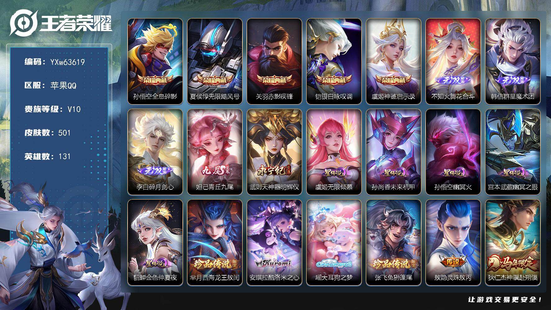 【可二次·精品v10推荐·5典藏·5无双·4珍品·5星传说·71传说·1精品天幕·凤鸣九霄天幕·满兔年限定·满龙年限定·永恒水手月亮·冥王哈迪斯·】YXw63619-苹果Q-131英雄-501皮肤-8王者印记-300铭文-贵族积分28w【贵族10】【v10·5典藏·5无双·4珍品·5星传说·71传说·2天幕·23按键·264个性戳戳】【因赛季更新游戏段付以上号为准!】
【英雄全皮】：刘邦全皮，孙权全皮，不知火舞全皮，橘右京全皮，张飞全皮，大禹全皮，鬼谷子全皮，敖隐全皮，夏洛特全皮，空空儿全皮，影全皮，卢雅那全皮
【荣耀典藏】：孙悟空-全息碎影，夏侯惇-无限飓风号，关羽-赤影疾锋，铠-银白咏叹调，虞姬-神鉴启示录
【无双皮肤】：不知火舞-花合斗，韩信-群星魔术团，李白-碎月剑心，妲己-青丘九尾，武则天-神器明辉仪
【珍品传说】：芈月-西海龙王敖闰，安琪拉-酷洛米之心，瑶-大耳狗之梦，张飞-兔狲蓬尾
【星元皮肤】：虞姬-无限倾慕，孙尚香-未来机甲，孙悟空-幽冥火，宫本武藏-幽冥之眼，貂蝉-金色仲夏夜
【天幕】：共赏芳华天幕，凤鸣九霄天幕
【传说皮肤】：敖隐-灵珠敖丙，狄仁杰-神骥赴朔漠，后羿-神树通天，大司命-死亡执政官，公孙离-云诺千山，桑启-鸣野蒿，夏侯惇-霜北刀，铠-冥王哈迪斯，典韦-战鼓燎原，孙尚香-乘龙问璇玑，孙策-乘龙淬吴钩，赵云-乘龙铭钟鼎，马超-琥珀纪元，铠-琥珀纪元，澜-逐花归海，艾琳-觅芳踪，王昭君-永恒水手月亮，吕布-遇见神鼓，诸葛亮-鹤羽星尊，张飞-百相守梦，夏洛特-浮生妄，干将莫邪-画中仙，花木兰-燃星之曲，虞姬-无限倾心，项羽-无限倾心，伽罗-炽翼辉光，孙悟空-齐天大圣，小乔-山海琳琅生，曜-山海苍雷引，李信-山海炽霜斩，吕布-怒海麟威，李白-诗剑行，狄仁杰-神器狴犴令，不知火舞-绯月行，王昭君-星穹之声，百里守约-碎云，橘右京-枫霜尽，孙尚香-音你闪耀，马可波罗-深海之息，后羿-无尽星芒，女娲-补天，瑶-时之祈愿，孙尚香-异界灵契，赵云-淬星耀世，王昭君-乞巧织情，曜-李逍遥 ，周瑜-音你心动，小乔-音你心动，李元芳-飞鸢探春，兰陵王-默契交锋，诸葛亮-时雨天司，镜-炽阳神光，虞姬-启明星使，孙悟空-零号赤焰，关羽-武圣，曜-云鹰飞将，李信-一念神魔，貂蝉-猫影幻舞，张良-黄金白羊座，干将莫邪-久胜战神，虞姬-云霓雀翎，达摩-黄金狮子座，梦奇-胖达荣荣，后羿-黄金射手座，杨戬-永曜之星，诸葛亮-武陵仙君，貂蝉-仲夏夜之梦，孙尚香-末日机甲，宫本武藏-地狱之眼，孙悟空-地狱火，吕布-天魔缭乱
【限定皮肤】：白起-狰，夏侯惇-霜北刀，铠-冥王哈迪斯，暃-埋骨钱，蒙犽-顽岩魄，蔡文姬-夏日便利店，大乔-绒语心约，虞姬-夏日便利店，姜子牙-天穹之誓，狄仁杰-阴阳师，小乔-纯白花嫁，虞姬-凯尔特女王，小乔-山海琳琅生，赵云-皇家上将，赵云-龙胆，赵云-百木心枪，墨子-神迹守卫，墨子-降魔，妲己-时之奇旅，孙尚香-蔷薇恋人，孙尚香-异界灵契，钟无艳-超时空战士，芈月-重明，芈月-白晶晶，吕布-天魔缭乱，吕布-猎兽之王，吕布-御风骁将，吕布-遇见神鼓，周瑜-真爱至上，元歌-无心，甄姬-幽恒，甄姬-女儿国国王，甄姬-游园惊梦，甄姬-落雪兰心，曹操-烛龙，典韦-岱宗，马可波罗-深海之息，马可波罗-山海玄木吟，狄仁杰-魔术师，狄仁杰-万华元夜，狄仁杰-神器狴犴令，达摩-星际陆战队，达摩-沙漠行僧，项羽-海滩派对，项羽-霸王别姬，项羽-无限倾心，关羽-冰锋战神，关羽-武圣，关羽-百相守梦，安琪拉-魔法小厨娘，程咬金-演武夺筹，刘邦-夺宝奇兵，韩信-飞衡，韩信-傲雪梅枪，王昭君-星穹之声，兰陵王-默契交锋，兰陵王-金庭之子，花木兰-默契交锋，花木兰-燃星之曲，不知火舞-绯月行，橘右京-枫霜尽，亚瑟-潮玩骑士王，孙悟空-至尊宝，孙悟空-零号赤焰，孙悟空-孙行者，孙悟空-齐天大圣，牛魔-御旌，牛魔-奔雷神使，后羿-辉光之辰，后羿-圣弓游侠，后羿-无尽星芒，刘备-百相守梦，张飞-虎魄，张飞-百相守梦，李元芳-银河之约，李元芳-云中旅人，虞姬-霸王别姬，虞姬-启明星使，虞姬-无限倾心，钟馗-神迹守卫，钟馗-驱傩正仪，杨戬-永曜之星，女娲-朔望之晖，女娲-补天，干将莫邪-冰霜恋舞曲，干将莫邪-真爱魔法，干将莫邪-画中仙，雅典娜-黎明之约，蔡文姬-繁星吟游，太乙真人-饕餮，鬼谷子-原初探秘者，鬼谷子-五谷丰年，诸葛亮-武陵仙君，诸葛亮-时雨天司，诸葛亮-鹤羽星尊，大乔-白鹤梁神女，黄忠-烈魂，铠-青龙志，苏烈-玄武志，苏烈-千军破阵，百里守约-朱雀志，弈星-混沌棋，沈梦溪-星空之诺，沈梦溪-大漠名商，裴擒虎-天狼狩猎者，裴擒虎-李小龙，米莱狄-御霄，瑶-时之祈愿，瑶-山海碧波行，云中君-纤云弄巧，云中君-时之祈愿，李信-山海炽霜斩，伽罗-炽翼辉光，盾山-梦圆繁星，猪八戒-猪悟能，上官婉儿-梁祝，上官婉儿-神器万象笔，嫦娥-拒霜思，嫦娥-暖冬兔眠，曜-李逍遥，曜-山海苍雷引，鲁班大师-匿光启智者，盘古-冰霜神祇，镜-匿光追影者，桑启-海盐诗旅，夏洛特-浮生妄，暃-星界游侠，张良-古海寻踪，王昭君-永恒水手月亮，艾琳-觅芳踪，高渐离-燃音魔法，妲己-灵卜魔法，鬼谷子-天穹祈灯，李白-碎月剑心，伽罗-琥珀纪元，铠-琥珀纪元，马超-琥珀纪元，姬小满-妄想食味，大乔-乘龙忆丹青，安琪拉-乘龙聚宝船，孙尚香-乘龙问璇玑，孙策-乘龙淬吴钩，赵云-乘龙铭钟鼎，百里玄策-超元猎域，李元芳-蔬乡物语，刘邦-剑破天穹，程咬金-群星魔术团，韩信-群星魔术团，关羽-决胜骁骑，镜-青焰无极，项羽-苍威无极，芈月-浮光幕影，周瑜-熔金海岸，不知火舞-花合斗
【年限皮肤】：杨戬-永曜之星，后羿-辉光之辰，苏烈-玄武志，百里守约-朱雀志，铠-青龙志，甄姬-幽恒，典韦-岱宗，韩信-飞衡，诸葛亮-时雨天司，吕布-御风骁将，牛魔-奔雷神使，小乔-山海琳琅生，曜-山海苍雷引，李信-山海炽霜斩，瑶-山海碧波行，马可波罗-山海玄木吟，孙尚香-乘龙问璇玑，孙策-乘龙淬吴钩，赵云-乘龙铭钟鼎，大乔-乘龙忆丹青，安琪拉-乘龙聚宝船，狄仁杰-神骥赴朔漠
【赛季限定】：虞姬-凯尔特女王，白起-狰，太乙真人-饕餮，曹操-烛龙，芈月-重明，米莱狄-御霄，牛魔-御旌，弈星-混沌棋，鬼谷子-原初探秘者，狄仁杰-万华元夜，程咬金-演武夺筹，钟馗-驱傩正仪，苏烈-千军破阵，达摩-沙漠行僧，兰陵王-金庭之子，沈梦溪-大漠名商，李元芳-云中旅人，桑启-海盐诗旅，张良-古海寻踪，鬼谷子-天穹祈灯，刘邦-剑破天穹，姜子牙-天穹之誓，东皇太一-噬灭天穹，太乙真人-谧流熔炉，钟馗-虚灵犬护，甄姬-逆浪荇歌，亚瑟-荣光之誓，雅典娜-黎明之约
【战令限定】：吕布-猎兽之王，女娲-朔望之晖，钟馗-神迹守卫，李元芳-银河之约，沈梦溪-星空之诺，刘邦-夺宝奇兵，亚瑟-潮玩骑士王，达摩-星际陆战队，墨子-神迹守卫，干将莫邪-真爱魔法，后羿-圣弓游侠，钟无艳-超时空战士，甄姬-落雪兰心，暃-星界游侠，嫦娥-暖冬兔眠，高渐离-燃音魔法，妲己-灵卜魔法，李元芳-蔬乡物语，镜-青焰无极，项羽-苍威无极，蔡文姬-夏日便利店，虞姬-夏日便利店，亚连-破空之剑，刘禅-鸭鸭历险记，沈梦溪-鸭鸭历险记，周瑜-线条小狗，小乔-线条小狗，后羿-天穹守望者，海月-海之女神，赵怀真-逢春序，艾琳-繁夏笺，亚瑟-旅行日记
【史诗皮肤】：孙膑-帕恰狗之风，亚瑟-旅行日记，刘备-督灵司正，鲁班大师-傩神司，扁鹊-双面药师，艾琳-繁夏笺，赵怀真-逢春序，金蝉-济世禅心，孙权-仙扇使者，后羿-天穹守望者，海月-海之女神，明世隐-百晓客，周瑜-线条小狗，小乔-线条小狗，少司缘-巫礼祀神，女娲-万灵启世，百里玄策-罗小黑战记，公孙离-涂山容容，弈星-守夜人，朵莉亚-幻珠鲛人，黄忠-百相守梦，云缨-赞萌露比，亚瑟-布丁狗之誓，老夫子-藏狐褐绒，百里守约-雪豹霜爪，扁鹊-灵蛊蚀心，狂铁-龙之律动，刘禅-鸭鸭历险记，阿轲-化蝶舞，弈星-万物之道，亚连-破空之剑，暃-埋骨钱，蒙犽-顽岩魄，蔡文姬-夏日便利店，芈月-浮光幕影，关羽-决胜骁骑，镜-青焰无极，大乔-乘龙忆丹青，安琪拉-乘龙聚宝船，百里玄策-超元猎域，姬小满-妄想食味，伽罗-琥珀纪元，高渐离-燃音魔法，关羽-百相守梦，刘备-百相守梦，瑶-山海碧波行，盘古-冰霜神祇，马可波罗-山海玄木吟，暃-星界游侠，墨子-降魔，元歌-无心，上官婉儿-神器万象笔，盾山-梦圆繁星，鬼谷子-五谷丰年，妲己-时之奇旅，钟无艳-超时空战士，鲁班大师-匿光启智者，高渐离-天秀音浪，澜-赏金猎手，赵云-百木心枪，夏洛特-永昼，云中君-时之祈愿，韩信-傲雪梅枪，甄姬-女儿国国王，雅典娜-黎明之约，镜-匿光追影者，嫦娥-拒霜思，司马懿-暗渊魔法，猪八戒-猪悟能，孙悟空-孙行者，钟馗-乐园奇幻夜，沈梦溪-月团寄思，干将莫邪-真爱魔法，大乔-白鹤梁神女，蒙犽-龙鼓争鸣，百里玄策-热力回旋，西施-诗语江南，花木兰-默契交锋，吕布-御风骁将，牛魔-奔雷神使，芈月-白晶晶，云中君-纤云弄巧，裴擒虎-李小龙，张飞-虎魄，孙尚香-时之恋人，黄忠-烈魂，赵云-龙胆，马超-神威，橘右京-修罗，不知火舞-魅语，小乔-青蛇，甄姬-幽恒，典韦-岱宗，韩信-飞衡，娜可露露-晚萤，李元芳-银河之约，蔡文姬-繁星吟游，上官婉儿-梁祝，公孙离-无限星赏官，狄仁杰-鹰眼统帅，裴擒虎-天狼狩猎者，伽罗-箭羽风息，苏烈-玄武志，干将莫邪-冰霜恋舞曲，百里守约-朱雀志，铠-青龙志，大乔-猫狗日记，孙策-猫狗日记，阿轲-节奏热浪，白起-星夜王子，程咬金-功夫厨神，李元芳-逐浪之夏，刘禅-天才门将，蔡文姬-舞动绿茵，铠-曙光守护者，百里守约-特工魅影，后羿-辉光之辰，安琪拉-心灵骇客，雅典娜-冰冠公主，亚瑟-心灵战警，甄姬-游园惊梦，诸葛亮-黄金分割率，兰陵王-暗隐猎兽者，小乔-缤纷独角兽，夏侯惇-乘风破浪，刘邦-德古拉伯爵，花木兰-水晶猎龙者，孙悟空-至尊宝，关羽-冰锋战神，虞姬-霸王别姬，项羽-霸王别姬，韩信-白龙吟，张飞-乱世虎臣，安琪拉-魔法小厨娘，吕布-末日机甲，李白-千年之狐，曹操-幽灵船长，周瑜-真爱至上，小乔-纯白花嫁，刘禅-绅士熊喵，吕布-圣诞狂欢，墨子-金属风暴，墨子-龙骑士，妲己-女仆咖啡，妲己-魅力维加斯，嬴政-摇滚巨星，嬴政-暗夜贵公子，孙尚香-水果甜心，孙尚香-蔷薇恋人，宫本武藏-鬼剑武藏，廉颇-地狱岩魂，狄仁杰-魔术师，王昭君-偶像歌手，甄姬-冰雪圆舞曲，貂蝉-圣诞恋歌，赵云-未来纪元，赵云-皇家上将，露娜-紫霞仙子，项羽-苍穹之光，鲁班七号-电玩小子
【其他皮肤】：卢雅那-烈焰狂欢，伽罗-月影弦鸣，公孙离-碎光执事，心魔六耳-未来纪元，大禹-翡翠华章，梦奇-迷路珍兽，张飞-街头猛卫，海诺-烬夜裁决，墨子-碎光执事，朵莉亚-幻海寻迹，雅典娜-执弈定局，大乔-微风如诗，影-百相守梦，敖隐-赤刃凌霄，兰陵王-雾影缉谜，鲁班七号-班班快跑，桑启-线条小狗，鬼谷子-谜偶窥秘，虞姬-溯影追猎，蚩奼-极光幻客，艾琳-鹤鸣心笺，孙权-径山谋武，张良-罗小黑战记，亚瑟-荣光之誓，哪吒-罗小黑战记，鬼谷子-克喵，莱西奥-踏浪烽翎，空空儿-戏梦巡演，云中君-云械蓝图，甄姬-逆浪荇歌，阿古朵-布丁狗之约，张良-灵野札记，小乔-秘证寻踪，苏烈-春野闲踪，沈梦溪-鸭鸭历险记，钟馗-虚灵犬护，刘备-浪漫序章，戈娅-玫蓝誓约，少司缘-灵卦秘语，姜子牙-星梦巡礼，西施-雪境奇遇，影-魅影绮裳，典韦-铁骨偃魂，太乙真人-谧流熔炉，苍-苍林狼骑，亚瑟-动物派对，东皇太一-噬灭天穹，盘古-敬我三分，大乔-绒语心约，虞姬-夏日便利店，周瑜-熔金海岸，姜子牙-天穹之誓，貂蝉-长夏之忆，大司命-暗都幽影，项羽-苍威无极，程咬金-群星魔术团，盘古-经纬探寻者，刘邦-剑破天穹，李元芳-蔬乡物语，亚瑟-鸿运当头，廉颇-功夫炙烤，朵莉亚-金色潮汐，嫦娥-漠中幻影，海诺-时空谍影，妲己-灵卜魔法，鬼谷子-天穹祈灯，曹操-决胜大满贯，亚连-破局者，张良-古海寻踪，李元芳-妄想特派，姬小满-零食大作战