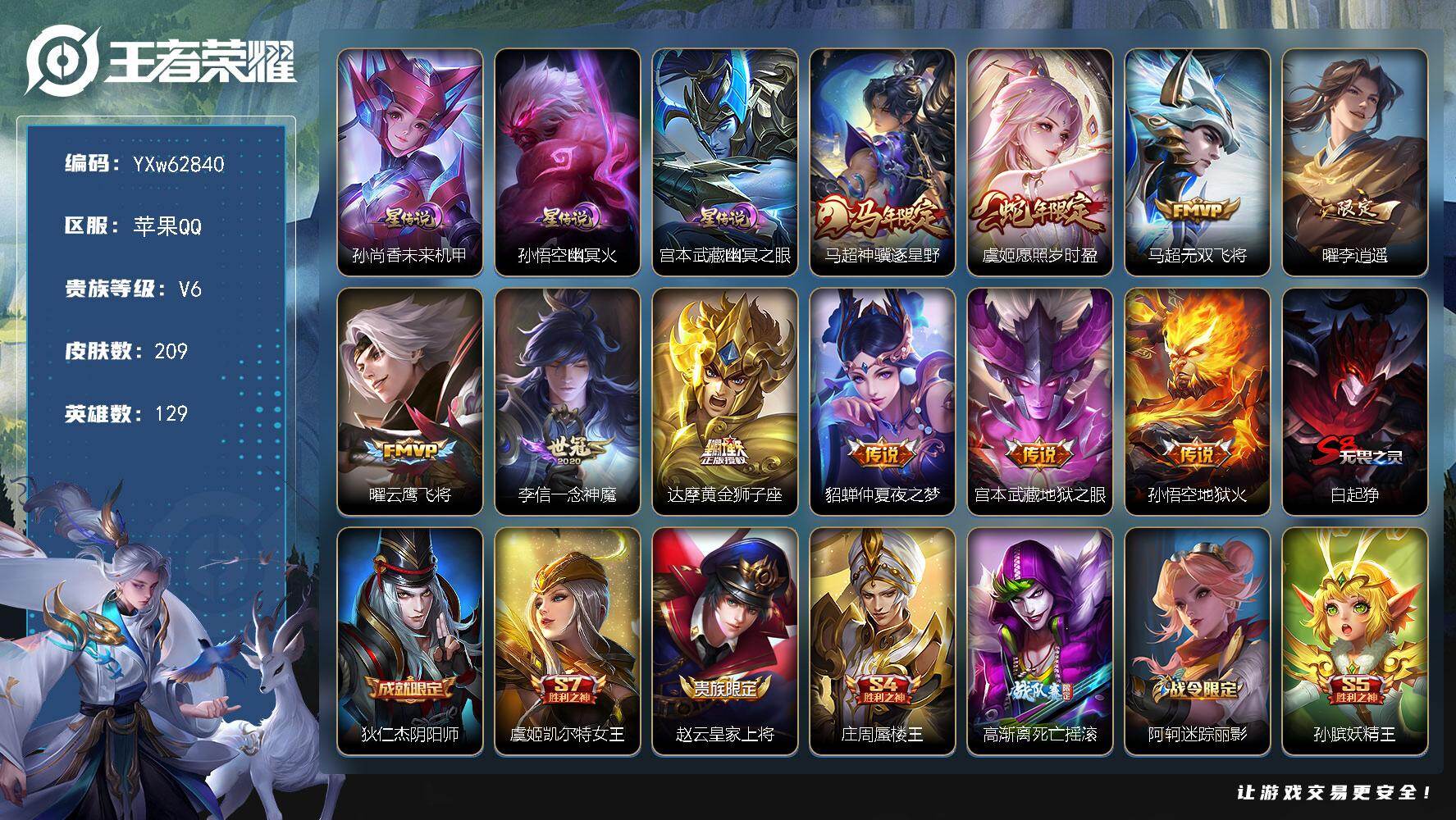 【可二次·精品推荐·李逍遥·神骥逐星野·愿照岁时盈·无双飞将·3星传说·花木兰-默契交锋·】YXw62840-苹果Q-129英雄-209皮肤-贵族积分1w【贵族6】【3星传说·10传说·2按键】【因赛季更新游戏段付以上号为准!】
【星元皮肤】：孙尚香-未来机甲，宫本武藏-幽冥之眼，孙悟空-幽冥火
【传说皮肤】：马超-神骥逐星野，虞姬-愿照岁时盈，马超-无双飞将，曜-李逍遥 ，曜-云鹰飞将，李信-一念神魔，达摩-黄金狮子座，貂蝉-仲夏夜之梦，宫本武藏-地狱之眼，孙悟空-地狱火
【限定皮肤】：白起-狰，狄仁杰-阴阳师，虞姬-凯尔特女王，赵云-皇家上将，庄周-蜃楼王，高渐离-死亡摇滚，阿轲-迷踪丽影，孙膑-妖精王，扁鹊-炼金王，芈月-重明，元歌-无心，夏侯惇-朔风刀，甄姬-游园惊梦，曹操-烛龙，典韦-穷奇，狄仁杰-魔术师，狄仁杰-万华元夜，达摩-沙漠行僧，项羽-海滩派对，老夫子-醍醐杖，刘邦-夺宝奇兵，韩信-飞衡，兰陵王-金庭之子，花木兰-默契交锋，孙悟空-美猴王，孙悟空-至尊宝，牛魔-御旌，李元芳-云中旅人，钟馗-驱傩正仪，杨玉环-遇见飞天，蔡文姬-繁星吟游，太乙真人-饕餮，鬼谷子-原初探秘者，鬼谷子-五谷丰年，百里玄策-原初追逐者，弈星-混沌棋，沈梦溪-大漠名商，明世隐-疑决卦，裴擒虎-李小龙，裴擒虎-擒涛扼浪，狂铁-御狮，米莱狄-御霄，上官婉儿-梁祝，曜-李逍遥，鲁班大师-探海日志，桑启-海盐诗旅，张良-古海寻踪，妲己-灵卜魔法，鬼谷子-天穹祈灯，姬小满-妄想食味
【年限皮肤】：孙悟空-美猴王，韩信-飞衡，虞姬-愿照岁时盈，马超-神骥逐星野
【赛季限定】：庄周-蜃楼王，孙膑-妖精王，扁鹊-炼金王，虞姬-凯尔特女王，白起-狰，太乙真人-饕餮，曹操-烛龙，芈月-重明，典韦-穷奇，狂铁-御狮，米莱狄-御霄，牛魔-御旌，夏侯惇-朔风刀，弈星-混沌棋，明世隐-疑决卦，老夫子-醍醐杖，鬼谷子-原初探秘者，狄仁杰-万华元夜，钟馗-驱傩正仪，达摩-沙漠行僧，兰陵王-金庭之子，沈梦溪-大漠名商，李元芳-云中旅人，桑启-海盐诗旅，裴擒虎-擒涛扼浪，鲁班大师-探海日志，张良-古海寻踪，鬼谷子-天穹祈灯，钟馗-虚灵犬护，百里玄策-原初追逐者
【战令限定】：阿轲-迷踪丽影，刘邦-夺宝奇兵，妲己-灵卜魔法，亚连-破空之剑，周瑜-线条小狗，小乔-线条小狗，后羿-天穹守望者，海月-海之女神，赵怀真-逢春序
【史诗皮肤】：赵怀真-逢春序，姜子牙-弘道录，后羿-天穹守望者，海月-海之女神，明世隐-百晓客，周瑜-线条小狗，小乔-线条小狗，百里玄策-罗小黑战记，公孙离-涂山容容，后羿-石田雨龙，赵怀真-器灵浮梦炉，亚连-破空之剑，姬小满-妄想食味，刘禅-电玩爆裂旋风，元歌-无心，鬼谷子-五谷丰年，夏洛特-永昼，蒙犽-龙鼓争鸣，花木兰-默契交锋，裴擒虎-李小龙，百里玄策-原初追逐者，阿轲-迷踪丽影，韩信-飞衡，蔡文姬-繁星吟游，上官婉儿-梁祝，狄仁杰-鹰眼统帅，杨玉环-遇见飞天，白起-星夜王子，李元芳-逐浪之夏，刘禅-天才门将，蔡文姬-舞动绿茵，雅典娜-冰冠公主，亚瑟-心灵战警，甄姬-游园惊梦，刘邦-德古拉伯爵，花木兰-水晶猎龙者，孙悟空-至尊宝，张飞-乱世虎臣，吕布-末日机甲，李白-千年之狐，曹操-幽灵船长，墨子-金属风暴，妲己-魅力维加斯，孙尚香-水果甜心，宫本武藏-鬼剑武藏，廉颇-地狱岩魂，狄仁杰-魔术师，王昭君-偶像歌手，甄姬-冰雪圆舞曲，赵云-未来纪元，赵云-皇家上将，露娜-紫霞仙子
【其他皮肤】：影-百相守梦，兰陵王-雾影缉谜，鲁班七号-班班快跑，桑启-线条小狗，虞姬-溯影追猎，蚩奼-极光幻客，白起-死霸装，姬小满-小满鸭，露娜-命运加冕，苏烈-春野闲踪，钟馗-虚灵犬护，姜子牙-星梦巡礼，西施-雪境奇遇，苍-苍林狼骑，干将莫邪-雾都夜雨，廉颇-功夫炙烤，妲己-灵卜魔法，鬼谷子-天穹祈灯，亚连-破局者，张良-古海寻踪，鲁班大师-探海日志，裴擒虎-擒涛扼浪，赵怀真-太极少年，白起-乐园追猎者，海月-幻泉雾影，桑启-海盐诗旅，李元芳-云中旅人，蒙恬-蔚蓝守将，沈梦溪-大漠名商，兰陵王-金庭之子，达摩-沙漠行僧，鲁班大师-乓乓大师，钟馗-驱傩正仪，刘禅-秘密基地，狄仁杰-万华元夜，鬼谷子-原初探秘者，老夫子-醍醐杖，盾山-圆桌骑士，刘邦-夺宝奇兵，明世隐-疑决卦，鲁班七号-黑桃队长，哪吒-次元突破，弈星-混沌棋，夏侯惇-朔风刀，姜子牙-炽热元素使，沈梦溪-鲨炮海盗猫，孙膑-归虚梦演，吕布-野性能量，小乔-丁香结，牛魔-御旌，明世隐-虹云星官，米莱狄-御霄，大乔-守护之力，苏烈-坚韧之力，狂铁-御狮，鬼谷子-幻乐之宴，诸葛亮-掌控之力，典韦-穷奇，孙尚香-沉稳之力，老夫子-功夫老勺，狂铁-命运角斗场，芈月-重明，王昭君-幻想奇妙夜，曹操-烛龙，宫本武藏-霸王丸，太乙真人-饕餮，钟无艳-海滩丽影，白起-狰，墨子-进击墨子号，虞姬-凯尔特女王，关羽-龙腾万里，扁鹊-炼金王，孙膑-妖精王，高渐离-死亡摇滚，刘备-纽约教父，庄周-蜃楼王，狄仁杰-阴阳师，后羿-阿尔法小队，宫本武藏-万象初新，刘备-万事如意，甄姬-花好人间，张飞-五福同心，花木兰-兔女郎，孙悟空-美猴王，达摩-拳王，亚瑟-死亡骑士，典韦-黄金武士，妲己-少女阿狸，孙膑-天使之翼，安琪拉-玩偶对对碰，扁鹊-救世之瞳，扁鹊-化身博士，白起-白色死神，程咬金-星际陆战队，芈月-红桃皇后，赵云-忍炎影，达摩-大发明家，阿轲-爱心护理，阿轲-致命风华，露娜-哥特玫瑰，韩信-街头霸王，韩信-教廷特使，项羽-海滩派对，暃-碧珀绯影，金蝉-前尘，司空震-启蛰，澜-孤猎，镜-冰刃幻境，西施-归虚梦演，马超-幸存者，曜-归虚梦演，盘古-创世神祝，猪八戒-年年有余，上官婉儿-修竹墨客，李信-灼热之刃，沈梦溪-棒球奇才，司马懿-魇语军师，孙策-海之征途，元歌-午夜歌剧院，弈星-踏雪寻梅，裴擒虎-街头旋风，杨玉环-霓裳曲，梦奇-美梦成真，百里玄策-威尼斯狂欢，百里守约-绝影神枪，铠-龙域领主，鬼谷子-阿摩司公爵，哪吒-三太子，马可波罗-激情绿茵，夏侯惇-战争骑士，蔡文姬-蔷薇王座，关羽-天启骑士，虞姬-加勒比小姐，李元芳-特种部队，钟馗-地府判官，李白-范海辛，刘禅-英喵野望，后羿-精灵王，孙悟空-西部大镖客，小乔-万圣前夜，张良-一千零一夜，曹操-超能战警，老夫子-潮流仙人，貂蝉-异域舞娘，露娜-绯红之刃，鲁班七号-木偶奇遇记，鲁班七号-福禄兄弟