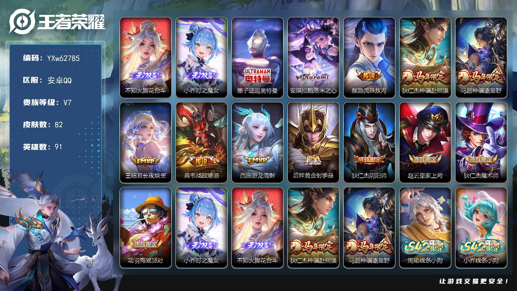 【店长精选·花合斗·时之魔女·酷洛米之心·迪迦奥特曼·神骥逐星野·神骥赴朔漠·灵珠敖丙·无二次】YXw62785-安卓Q-91英雄-82皮肤-2王者印记-52铭文-贵族积分2w【贵族7】【·2无双·2珍品·7传说·11按键】【因赛季更新游戏段付以上号为准!】
【英雄全皮】：敖隐全皮，卢雅那全皮
【无双皮肤】：不知火舞-花合斗，小乔-时之魔女
【珍品传说】：墨子-迪迦奥特曼，安琪拉-酷洛米之心
【传说皮肤】：敖隐-灵珠敖丙，狄仁杰-神骥赴朔漠，马超-神骥逐星野，王昭君-长夜焕生，典韦-战鼓燎原，西施-游龙清影，后羿-黄金射手座
【限定皮肤】：狄仁杰-阴阳师，赵云-皇家上将，狄仁杰-魔术师，项羽-海滩派对，小乔-时之魔女，不知火舞-花合斗
【年限皮肤】：狄仁杰-神骥赴朔漠，马超-神骥逐星野
【战令限定】：周瑜-线条小狗，小乔-线条小狗，后羿-天穹守望者，海月-海之女神，赵怀真-逢春序，艾琳-繁夏笺，亚瑟-旅行日记，安琪拉-旅行日记
【史诗皮肤】：海诺-星光竞辉，孙膑-帕恰狗之风，安琪拉-旅行日记，亚瑟-旅行日记，扁鹊-双面药师，艾琳-繁夏笺，赵怀真-逢春序，刘禅-超级夜猫侠，姜子牙-弘道录，米莱狄-青瓷雀吟，后羿-天穹守望者，海月-海之女神，钟馗-锁墨魂，周瑜-线条小狗，小乔-线条小狗，狂铁-龙之律动，张良-千筹问战，蒙犽-龙鼓争鸣，西施-诗语江南，狄仁杰-鹰眼统帅，白起-星夜王子，百里守约-特工魅影，雅典娜-冰冠公主，小乔-缤纷独角兽，曹操-幽灵船长，妲己-魅力维加斯，嬴政-暗夜贵公子，宫本武藏-鬼剑武藏，狄仁杰-魔术师，赵云-皇家上将
【其他皮肤】：卢雅那-烈焰狂欢，伽罗-月影弦鸣，梦奇-迷路珍兽，张飞-街头猛卫，影-百相守梦，敖隐-赤刃凌霄，妲己-线条小狗，蚩奼-极光幻客，艾琳-鹤鸣心笺，孙权-径山谋武，阿古朵-布丁狗之约，海诺-时空谍影，鬼谷子-幻乐之宴，诸葛亮-掌控之力，王昭君-幻想奇妙夜，狄仁杰-阴阳师，宫本武藏-万象初新，花木兰-兔女郎，达摩-拳王，亚瑟-死亡骑士，姜子牙-时尚教父，赵云-白执事，露娜-哥特玫瑰，项羽-海滩派对，司空震-启蛰，澜-孤猎，阿古朵-熊喵少女，蒙恬-秩序猎龙将，鲁班大师-归虚梦演，嫦娥-露花倒影，李信-灼热之刃，盾山-极冰防御线，米莱狄-精准探案法，百里守约-绝影神枪，铠-龙域领主，鬼谷子-阿摩司公爵，干将莫邪-第七人偶，马可波罗-激情绿茵，钟馗-地府判官，孙尚香-火炮千金，王昭君-精灵公主