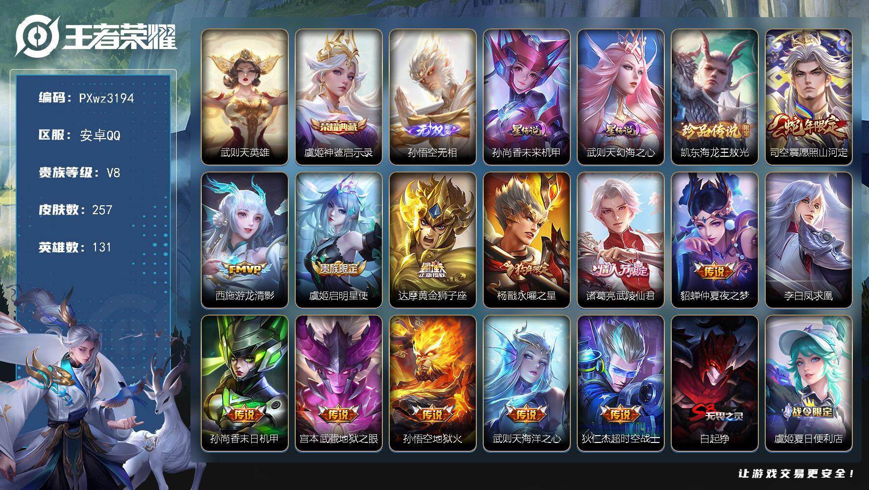 打野32段V8-131英雄-257皮肤-1典藏皮肤-1典藏英雄-1无双-1珍品传说-13传说-70史诗
【荣耀典藏】：武则天英雄，虞姬-神鉴启示录
【无双皮肤】：孙悟空-无相
【珍品传说】：铠-东海龙王敖光
【传说皮肤】：司空震-愿照山河定，西施-游龙清影，虞姬-启明星使，达摩-黄金狮子座，杨戬-永曜之星，诸葛亮-武陵仙君，貂蝉-仲夏夜之梦，李白-凤求凰，孙尚香-末日机甲，宫本武藏-地狱之眼，孙悟空-地狱火，武则天-海洋之心，狄仁杰-超时空战士
【限定皮肤】：白起-狰，虞姬-夏日便利店，狄仁杰-阴阳师，虞姬-凯尔特女王，赵云-皇家上将，赵云-引擎之心，墨子-神迹守卫，嬴政-白昼王子，鲁班七号-狮舞东方，庄周-云端筑梦师，庄周-高山流水，高渐离-死亡摇滚，钟无艳-王者之锤，孙膑-妖精王，扁鹊-炼金王，芈月-重明，吕布-猎兽之王，元歌-无心，夏侯惇-朔风刀，甄姬-游园惊梦，曹操-烛龙，典韦-穷奇，典韦-蓝屏警告，马可波罗-逐梦之星，狄仁杰-魔术师，狄仁杰-万华元夜，项羽-海滩派对，项羽-霸王别姬，老夫子-醍醐杖，老夫子-航海奇遇记，关羽-冰锋战神，程咬金-演武夺筹，韩信-逐梦之影，花木兰-青春决赛季，孙悟空-至尊宝，孙悟空-大圣娶亲，牛魔-御旌，后羿-辉光之辰，虞姬-霸王别姬，虞姬-启明星使，钟馗-神迹守卫，钟馗-驱傩正仪，杨玉环-遇见飞天，杨戬-永曜之星，女娲-朔望之晖，干将莫邪-冰霜恋舞曲，雅典娜-黎明之约，太乙真人-饕餮，鬼谷子-原初探秘者，诸葛亮-武陵仙君，苏烈-千军破阵，百里玄策-原初追逐者，弈星-混沌棋，明世隐-疑决卦，裴擒虎-李小龙，狂铁-御狮，米莱狄-御霄，云中君-纤云弄巧，盾山-御銮，猪八戒-猪悟能，姬小满-妄想食味，李元芳-蔬乡物语
【年限皮肤】：李白-凤求凰，杨戬-永曜之星，后羿-辉光之辰，司空震-愿照山河定
【赛季限定】：孙膑-妖精王，扁鹊-炼金王，虞姬-凯尔特女王，白起-狰，太乙真人-饕餮，曹操-烛龙，芈月-重明，典韦-穷奇，狂铁-御狮，米莱狄-御霄，牛魔-御旌，盾山-御銮，夏侯惇-朔风刀，弈星-混沌棋，明世隐-疑决卦，老夫子-醍醐杖，鬼谷子-原初探秘者，狄仁杰-万华元夜，程咬金-演武夺筹，钟馗-驱傩正仪，苏烈-千军破阵，百里玄策-原初追逐者，雅典娜-黎明之约
【战令限定】：嬴政-白昼王子，吕布-猎兽之王，典韦-蓝屏警告，女娲-朔望之晖，鲁班七号-狮舞东方，钟馗-神迹守卫，老夫子-航海奇遇记，墨子-神迹守卫，李元芳-蔬乡物语，虞姬-夏日便利店，周瑜-线条小狗，小乔-线条小狗，后羿-天穹守望者，海月-海之女神，赵怀真-逢春序，艾琳-繁夏笺，亚瑟-旅行日记，安琪拉-旅行日记
【史诗皮肤】：孙膑-帕恰狗之风，安琪拉-旅行日记，亚瑟-旅行日记，艾琳-繁夏笺，赵怀真-逢春序，刘禅-超级夜猫侠，姜子牙-弘道录，米莱狄-青瓷雀吟，后羿-天穹守望者，海月-海之女神，周瑜-线条小狗，小乔-线条小狗，狂铁-龙之律动，姬小满-妄想食味，元歌-无心，雅典娜-黎明之约，庄周-高山流水，猪八戒-猪悟能，老夫子-航海奇遇记，蒙犽-龙鼓争鸣，云中君-纤云弄巧，裴擒虎-李小龙，百里玄策-原初追逐者，狄仁杰-鹰眼统帅，鲁班七号-狮舞东方，典韦-蓝屏警告，孙悟空-大圣娶亲，干将莫邪-冰霜恋舞曲，大乔-猫狗日记，孙策-猫狗日记，嬴政-白昼王子，杨玉环-遇见飞天，白起-星夜王子，花木兰-青春决赛季，庄周-云端筑梦师，后羿-辉光之辰，安琪拉-心灵骇客，雅典娜-冰冠公主，亚瑟-心灵战警，马可波罗-逐梦之星，甄姬-游园惊梦，诸葛亮-黄金分割率，兰陵王-暗隐猎兽者，小乔-缤纷独角兽，夏侯惇-乘风破浪，韩信-逐梦之影，刘邦-德古拉伯爵，花木兰-水晶猎龙者，赵云-引擎之心，孙悟空-至尊宝，关羽-冰锋战神，虞姬-霸王别姬，项羽-霸王别姬，韩信-白龙吟，张飞-乱世虎臣，吕布-末日机甲，李白-千年之狐，曹操-幽灵船长，刘禅-绅士熊喵，吕布-圣诞狂欢，墨子-金属风暴，妲己-魅力维加斯，嬴政-摇滚巨星，嬴政-暗夜贵公子，孙尚香-水果甜心，宫本武藏-鬼剑武藏，廉颇-地狱岩魂，狄仁杰-魔术师，王昭君-偶像歌手，貂蝉-圣诞恋歌，赵云-未来纪元，赵云-皇家上将，钟无艳-王者之锤，露娜-紫霞仙子
【其他皮肤】：心魔六耳-未来纪元，朵莉亚-幻海寻迹，影-百相守梦，蚩奼-极光幻客，孙权-径山谋武，苏烈-春野闲踪，姜子牙-星梦巡礼，西施-雪境奇遇，虞姬-夏日便利店，李元芳-蔬乡物语，廉颇-功夫炙烤，莱西奥-西部游侠，猪八戒-潮玩探月行，程咬金-无双福将，妲己-紫罗兰之誓，苏烈-千军破阵，鲁班大师-乓乓大师，墨子-神迹守卫，钟馗-驱傩正仪，张良-缤纷绘卷，程咬金-演武夺筹，刘禅-秘密基地，狄仁杰-万华元夜，鬼谷子-原初探秘者，狂铁-特工战影，老夫子-醍醐杖，盾山-圆桌骑士，明世隐-疑决卦，哪吒-次元突破，弈星-混沌棋，夏侯惇-朔风刀，沈梦溪-鲨炮海盗猫，孙膑-归虚梦演，盾山-御銮，钟馗-神迹守卫，女娲-朔望之晖，牛魔-御旌，明世隐-虹云星官，吕布-猎兽之王，米莱狄-御霄，大乔-守护之力，苏烈-坚韧之力，狂铁-御狮，鬼谷子-幻乐之宴，李白-敏锐之力，典韦-穷奇，孙尚香-沉稳之力，老夫子-功夫老勺，狂铁-命运角斗场，芈月-重明，王昭君-幻想奇妙夜，曹操-烛龙，宫本武藏-霸王丸，太乙真人-饕餮，钟无艳-海滩丽影，白起-狰，墨子-进击墨子号，虞姬-凯尔特女王，关羽-龙腾万里，扁鹊-炼金王，李元芳-黑猫爱糖果，刘备-汉昭烈帝，孙膑-妖精王，高渐离-死亡摇滚，刘备-纽约教父，狄仁杰-阴阳师，后羿-阿尔法小队，宫本武藏-万象初新，刘备-万事如意，甄姬-花好人间，张飞-五福同心，花木兰-兔女郎，达摩-拳王，亚瑟-死亡骑士，典韦-黄金武士，妲己-少女阿狸，姜子牙-时尚教父，安琪拉-玩偶对对碰，宫本武藏-未来纪元，扁鹊-化身博士，白起-白色死神，程咬金-星际陆战队，芈月-红桃皇后，赵云-忍炎影，阿轲-爱心护理，阿轲-致命风华，露娜-哥特玫瑰，韩信-街头霸王，韩信-教廷特使，项羽-海滩派对，桑启-画中游，金蝉-前尘，云缨-赤焰之缨，司空震-启蛰，澜-孤猎，蒙恬-秩序猎龙将，镜-冰刃幻境，蒙犽-归虚梦演，鲁班大师-归虚梦演，马超-幸存者，曜-归虚梦演，云中君-荷鲁斯之眼，瑶-森，盘古-创世神祝，猪八戒-年年有余，嫦娥-露花倒影，上官婉儿-修竹墨客，李信-灼热之刃，沈梦溪-棒球奇才，伽罗-花见巫女，盾山-极冰防御线，司马懿-魇语军师，孙策-海之征途，元歌-午夜歌剧院，米莱狄-精准探案法，弈星-踏雪寻梅，裴擒虎-街头旋风，杨玉环-霓裳曲，公孙离-花间舞，明世隐-占星师，女娲-尼罗河女神，梦奇-美梦成真，苏烈-爱与和平，百里玄策-威尼斯狂欢，百里守约-绝影神枪，铠-龙域领主，鬼谷子-阿摩司公爵，干将莫邪-第七人偶，东皇太一-东海龙王，大乔-伊势巫女，黄忠-芝加哥教父，诸葛亮-星航指挥官，哪吒-三太子，太乙真人-圆桌骑士，杨戬-埃及法老，苍-维京掠夺者，马可波罗-激情绿茵，雅典娜-战争女神，夏侯惇-战争骑士，蔡文姬-蔷薇王座，关羽-天启骑士，虞姬-加勒比小姐，刘邦-圣殿之光，李元芳-特种部队，钟馗-地府判官，兰陵王-隐刃，周瑜-海军大将，孙尚香-火炮千金，孙悟空-西部大镖客，孙膑-未来旅行，小乔-万圣前夜，张良-天堂福音，张良-一千零一夜，曹操-超能战警，曹操-死神来了，狄仁杰-锦衣卫，王昭君-精灵公主，程咬金-华尔街大亨，老夫子-潮流仙人，花木兰-剑舞者，貂蝉-异域舞娘，钟无艳-生化警戒，露娜-绯红之刃，项羽-帝国元帅，高渐离-金属狂潮，鲁班七号-木偶奇遇记，鲁班七号-福禄兄弟
【内测皮肤】：狂铁-特工战影
【营地ID】：226995042
【星元皮肤】：孙尚香-未来机甲，武则天-幻海之心
