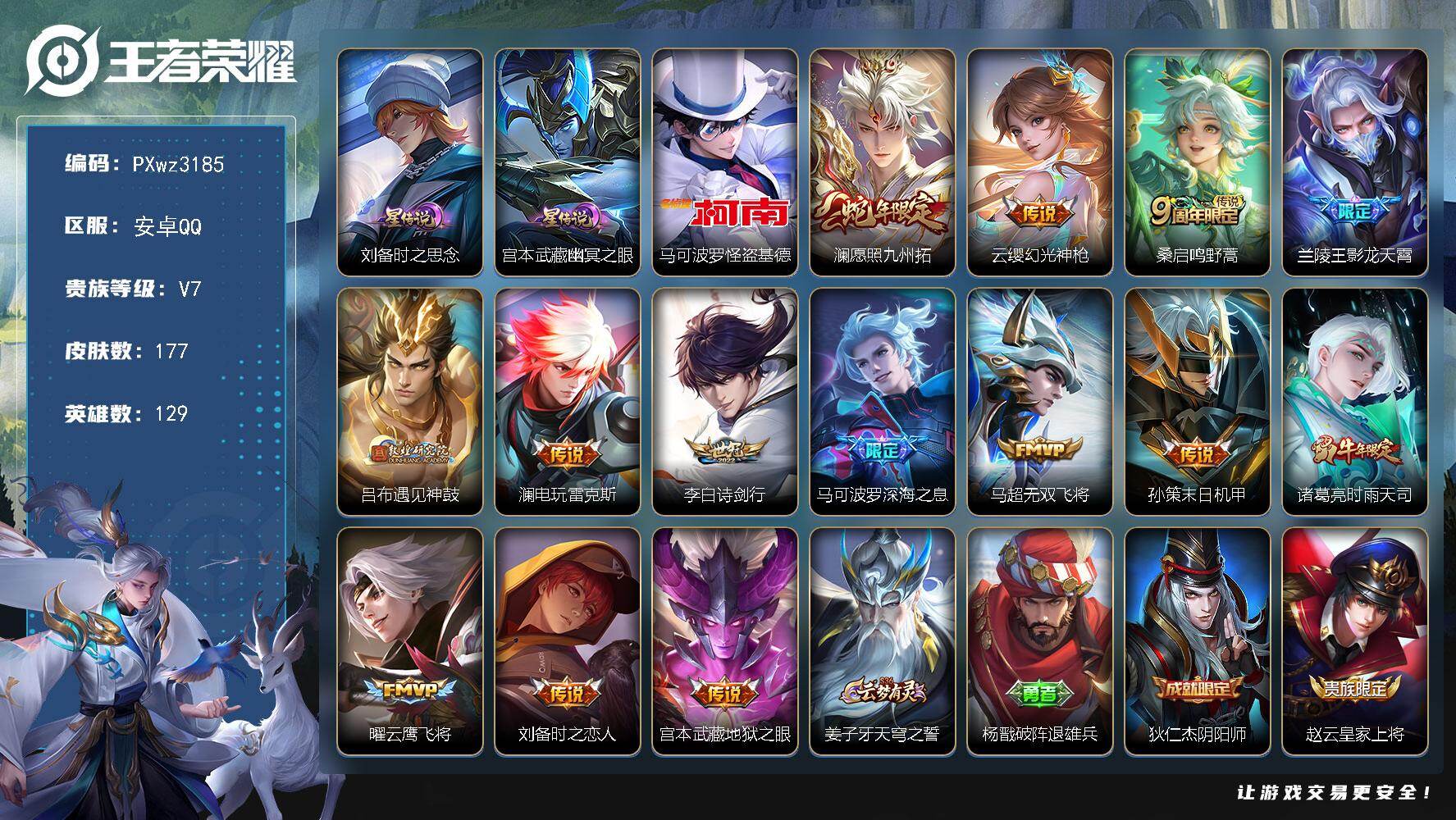 19按键V7-129英雄-177皮肤-1珍品传说-14传说-46史诗
【珍品传说】：马可波罗-怪盗基德
【传说皮肤】：澜-愿照九州拓，云缨-幻光神枪，桑启-鸣野蒿，兰陵王-影龙天霄，吕布-遇见神鼓，澜-电玩雷克斯，李白-诗剑行，马可波罗-深海之息，马超-无双飞将，孙策-末日机甲，诸葛亮-时雨天司，曜-云鹰飞将，刘备-时之恋人，宫本武藏-地狱之眼
【限定皮肤】：姜子牙-天穹之誓，杨戬-破阵退雄兵，狄仁杰-阴阳师，赵云-皇家上将，高渐离-死亡摇滚，吕布-遇见神鼓，元歌-无心，马可波罗-深海之息，狄仁杰-魔术师，达摩-沙漠行僧，项羽-海滩派对，韩信-逐梦之影，韩信-傲雪梅枪，兰陵王-影龙天霄，兰陵王-金庭之子，孙悟空-孙行者，李元芳-云中旅人，鬼谷子-五谷丰年，诸葛亮-时雨天司，梦奇-顽趣，沈梦溪-大漠名商，上官婉儿-梁祝，鲁班大师-探海日志，桑启-海盐诗旅，艾琳-流音漫舞，司空震-地狱燃心，阿古朵-江河有灵，张良-古海寻踪，蒙恬-荣光圣徽，鬼谷子-天穹祈灯，姬小满-妄想食味，刘邦-剑破天穹，程咬金-群星魔术团，周瑜-熔金海岸
【年限皮肤】：诸葛亮-时雨天司，澜-愿照九州拓
【赛季限定】：达摩-沙漠行僧，兰陵王-金庭之子，沈梦溪-大漠名商，李元芳-云中旅人，桑启-海盐诗旅，鲁班大师-探海日志，张良-古海寻踪，鬼谷子-天穹祈灯，刘邦-剑破天穹，姜子牙-天穹之誓，东皇太一-噬灭天穹，太乙真人-谧流熔炉，钟馗-虚灵犬护，甄姬-逆浪荇歌，梦奇-顽趣，蒙恬-荣光圣徽，项羽-九幽镇关
【战令限定】：司空震-地狱燃心，艾琳-流音漫舞，沈梦溪-鸭鸭历险记，周瑜-线条小狗，海月-海之女神，赵怀真-逢春序，亚瑟-旅行日记，安琪拉-旅行日记
【史诗皮肤】：孙膑-帕恰狗之风，安琪拉-旅行日记，亚瑟-旅行日记，赵怀真-逢春序，海月-海之女神，周瑜-线条小狗，项羽-九幽镇关，公孙离-涂山容容，扁鹊-灵蛊蚀心，狂铁-龙之律动，阿轲-化蝶舞，姬小满-妄想食味，蒙恬-荣光圣徽，阿古朵-江河有灵，司空震-地狱燃心，百里守约-真我赫兹，梦奇-顽趣，元歌-无心，鬼谷子-五谷丰年，弈星-滕王阁序，韩信-傲雪梅枪，司马懿-暗渊魔法，孙悟空-孙行者，钟馗-乐园奇幻夜，蒙犽-龙鼓争鸣，上官婉儿-梁祝，狄仁杰-鹰眼统帅，伽罗-箭羽风息，阿轲-节奏热浪，李元芳-逐浪之夏，铠-曙光守护者，百里守约-特工魅影，安琪拉-心灵骇客，兰陵王-暗隐猎兽者，夏侯惇-乘风破浪，韩信-逐梦之影，刘邦-德古拉伯爵，花木兰-水晶猎龙者，吕布-末日机甲，李白-千年之狐，曹操-幽灵船长，吕布-圣诞狂欢，妲己-魅力维加斯，嬴政-摇滚巨星，孙尚香-水果甜心，宫本武藏-鬼剑武藏，狄仁杰-魔术师，甄姬-冰雪圆舞曲，赵云-未来纪元，赵云-皇家上将
【其他皮肤】：伽罗-月影弦鸣，公孙离-碎光执事，兰陵王-雾影缉谜，孙权-径山谋武，鬼谷子-克喵，莱西奥-踏浪烽翎，甄姬-逆浪荇歌，白起-死霸装，姬小满-小满鸭，雅典娜-潮玩士官长，露娜-命运加冕，阿古朵-布丁狗之约，张良-灵野札记，苏烈-春野闲踪，沈梦溪-鸭鸭历险记，钟馗-虚灵犬护，刘备-浪漫序章，戈娅-玫蓝誓约，明世隐-景韶洛都，达摩-爆裂喵拳，东皇太一-金福满堂，姜子牙-星梦巡礼，西施-雪境奇遇，典韦-铁骨偃魂，太乙真人-谧流熔炉，苍-苍林狼骑，东皇太一-噬灭天穹，周瑜-熔金海岸，姜子牙-天穹之誓，杨戬-破阵退雄兵，程咬金-群星魔术团，刘邦-剑破天穹，廉颇-功夫炙烤，海诺-时空谍影，鬼谷子-天穹祈灯，后羿-完美运算，亚连-破局者，海月-王牌新星，钟无艳-聚星闪耀，张良-古海寻踪，艾琳-流音漫舞，鲁班大师-探海日志，猪八戒-潮玩探月行，桑启-海盐诗旅，李元芳-云中旅人，沈梦溪-大漠名商，兰陵王-金庭之子，达摩-沙漠行僧，鲁班大师-乓乓大师，盾山-圆桌骑士，沈梦溪-鲨炮海盗猫，吕布-野性能量，小乔-丁香结，大乔-守护之力，苏烈-坚韧之力，鬼谷子-幻乐之宴，李白-敏锐之力，诸葛亮-掌控之力，孙尚香-沉稳之力，老夫子-功夫老勺，钟无艳-海滩丽影，关羽-龙腾万里，刘备-汉昭烈帝，高渐离-死亡摇滚，刘备-纽约教父，狄仁杰-阴阳师，后羿-阿尔法小队，宫本武藏-万象初新，刘备-万事如意，张飞-五福同心，花木兰-兔女郎，亚瑟-死亡骑士，典韦-黄金武士，孙膑-天使之翼，白起-白色死神，程咬金-星际陆战队，芈月-红桃皇后，赵云-忍炎影，韩信-教廷特使，项羽-海滩派对，暃-碧珀绯影，云缨-赤焰之缨，司空震-启蛰，澜-孤猎，蒙恬-秩序猎龙将，镜-冰刃幻境，马超-幸存者，曜-归虚梦演，猪八戒-年年有余，李信-灼热之刃，沈梦溪-棒球奇才，伽罗-花见巫女，司马懿-魇语军师，弈星-踏雪寻梅，女娲-尼罗河女神，百里守约-绝影神枪，鬼谷子-阿摩司公爵，干将莫邪-第七人偶，哪吒-三太子，太乙真人-圆桌骑士，马可波罗-激情绿茵，钟馗-地府判官，刘禅-英喵野望，后羿-精灵王，孙悟空-西部大镖客，小乔-万圣前夜，狄仁杰-锦衣卫，王昭君-精灵公主，老夫子-潮流仙人，貂蝉-异域舞娘，露娜-绯红之刃，高渐离-金属狂潮
【营地ID】：1721265128
【星元皮肤】：刘备-时之思念，宫本武藏-幽冥之眼
