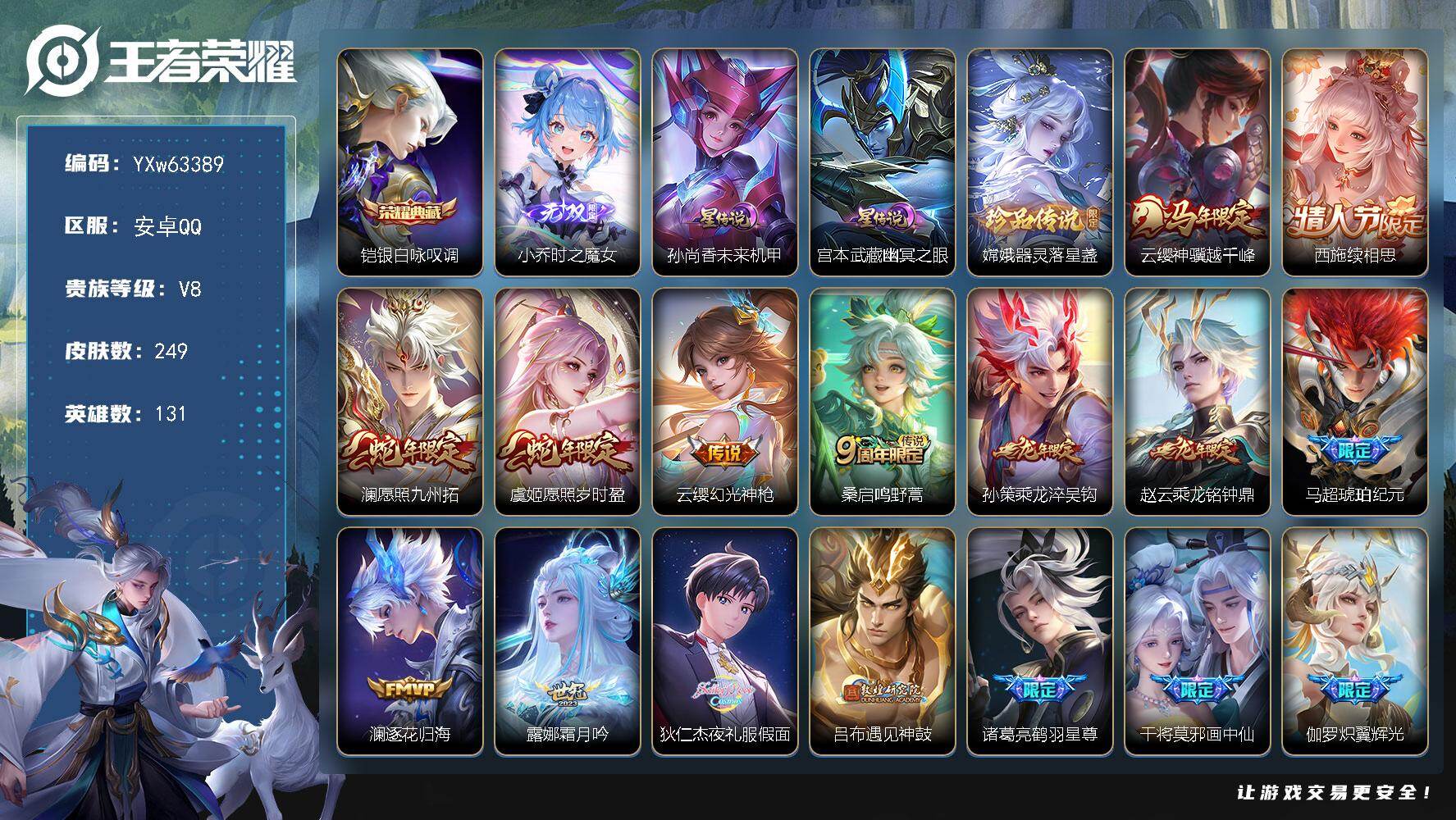 【精品推荐·多年限·高质量限定·时之魔女·银白咏叹调·器灵落星盏·神骥越千峰·续相思·愿照九州拓·愿照岁时盈·乘龙淬吴钩·乘龙铭钟鼎·马超-琥珀纪元·夜礼服假面·遇见神鼓·鹤羽星尊·画中仙·炽翼辉光·山海苍雷引·山海炽霜斩·乘龙聚宝船·玉兔公主·无二次】YXw63389-安卓Q-131英雄-249皮肤-王者印记7-178铭文-贵族积分6w【贵族8】【1典藏·1无双·1珍品·2星传说·26传说·29按键】【因赛季更新游戏段付以上号为准!】
【星元皮肤】：孙尚香-未来机甲，宫本武藏-幽冥之眼
【英雄全皮】：影全皮
【荣耀典藏】：铠-银白咏叹调
【无双皮肤】：小乔-时之魔女
【珍品传说】：嫦娥-器灵落星盏
【传说皮肤】：云缨-神骥越千峰，西施-续相思，澜-愿照九州拓，虞姬-愿照岁时盈，云缨-幻光神枪，桑启-鸣野蒿，孙策-乘龙淬吴钩，赵云-乘龙铭钟鼎，马超-琥珀纪元，澜-逐花归海，露娜-霜月吟，狄仁杰-夜礼服假面，吕布-遇见神鼓，诸葛亮-鹤羽星尊，干将莫邪-画中仙，伽罗-炽翼辉光，孙悟空-齐天大圣，曜-山海苍雷引，李信-山海炽霜斩，孙策-末日机甲，镜-炽阳神光，虞姬-启明星使，刘备-时之恋人，花木兰-冠军飞将，孙尚香-末日机甲，宫本武藏-地狱之眼
【限定皮肤】：姜子牙-天穹之誓，狄仁杰-阴阳师，赵云-皇家上将，孙尚香-蔷薇恋人，吕布-遇见神鼓，元歌-云间偶戏，元歌-无心，马可波罗-暗影游猎，马可波罗-山海玄木吟，狄仁杰-魔术师，达摩-沙漠行僧，项羽-海滩派对，孙悟空-齐天大圣，李元芳-匿光侦查者，虞姬-启明星使，干将莫邪-画中仙，雅典娜-黎明之约，诸葛亮-鹤羽星尊，公孙离-玉兔公主，裴擒虎-擒涛扼浪，云中君-纤云弄巧，李信-山海炽霜斩，伽罗-炽翼辉光，嫦娥-拒霜思，嫦娥-暖冬兔眠，曜-山海苍雷引，鲁班大师-探海日志，桑启-海盐诗旅，暃-星界游侠，司空震-地狱燃心，张良-古海寻踪，狄仁杰-夜礼服假面，蒙犽-百解令，鬼谷子-天穹祈灯，马超-琥珀纪元，姬小满-妄想食味，小乔-时之魔女，安琪拉-乘龙聚宝船，孙策-乘龙淬吴钩，赵云-乘龙铭钟鼎，沈梦溪-龙舞盛年，镜-青焰无极，周瑜-熔金海岸
【年限皮肤】：曜-山海苍雷引，李信-山海炽霜斩，马可波罗-山海玄木吟，孙策-乘龙淬吴钩，赵云-乘龙铭钟鼎，安琪拉-乘龙聚宝船，澜-愿照九州拓，虞姬-愿照岁时盈，云缨-神骥越千峰
【赛季限定】：达摩-沙漠行僧，桑启-海盐诗旅，裴擒虎-擒涛扼浪，鲁班大师-探海日志，张良-古海寻踪，鬼谷子-天穹祈灯，姜子牙-天穹之誓，东皇太一-噬灭天穹，太乙真人-谧流熔炉，钟馗-虚灵犬护，甄姬-逆浪荇歌，亚瑟-荣光之誓，雅典娜-黎明之约，项羽-九幽镇关
【战令限定】：马可波罗-暗影游猎，元歌-云间偶戏，暃-星界游侠，嫦娥-暖冬兔眠，司空震-地狱燃心，镜-青焰无极，百里守约-百相守梦，孙膑-茶境仙，马超-访茗客，周瑜-百相守梦，孙策-百相守梦，莱西奥-光弋星穹，明世隐-往忆晖光，周瑜-线条小狗，小乔-线条小狗，后羿-天穹守望者，海月-海之女神，赵怀真-逢春序，亚瑟-旅行日记
【史诗皮肤】：亚瑟-旅行日记，扁鹊-双面药师，赵怀真-逢春序，姜子牙-弘道录，后羿-天穹守望者，海月-海之女神，明世隐-百晓客，周瑜-线条小狗，小乔-线条小狗，项羽-九幽镇关，女娲-万灵启世，百里玄策-罗小黑战记，莱西奥-光弋星穹，公孙离-涂山容容，黄忠-百相守梦，云缨-赞萌露比，周瑜-百相守梦，狂铁-龙之律动，孙膑-茶境仙，百里守约-百相守梦，镜-青焰无极，安琪拉-乘龙聚宝船，姬小满-妄想食味，蒙犽-百解令，司空震-地狱燃心，李元芳-匿光侦查者，百里守约-真我赫兹，刘禅-电玩爆裂旋风，马可波罗-山海玄木吟，暃-星界游侠，元歌-无心，澜-赏金猎手，公孙离-玉兔公主，夏洛特-永昼，雅典娜-黎明之约，嫦娥-拒霜思，司马懿-暗渊魔法，蒙犽-龙鼓争鸣，元歌-云间偶戏，云中君-纤云弄巧，马可波罗-暗影游猎，孙尚香-时之恋人，橘右京-修罗，不知火舞-魅语，娜可露露-晚萤，狄仁杰-鹰眼统帅，孙策-猫狗日记，阿轲-节奏热浪，李元芳-逐浪之夏，刘禅-天才门将，铠-曙光守护者，百里守约-特工魅影，雅典娜-冰冠公主，亚瑟-心灵战警，兰陵王-暗隐猎兽者，夏侯惇-乘风破浪，刘邦-德古拉伯爵，花木兰-水晶猎龙者，张飞-乱世虎臣，吕布-末日机甲，李白-千年之狐，曹操-幽灵船长，刘禅-绅士熊喵，墨子-金属风暴，妲己-女仆咖啡，嬴政-摇滚巨星，孙尚香-水果甜心，孙尚香-蔷薇恋人，宫本武藏-鬼剑武藏，廉颇-地狱岩魂，狄仁杰-魔术师，王昭君-偶像歌手，貂蝉-圣诞恋歌，赵云-未来纪元，赵云-皇家上将，露娜-紫霞仙子，项羽-苍穹之光
【其他皮肤】：伽罗-月影弦鸣，心魔六耳-未来纪元，张飞-街头猛卫，墨子-碎光执事，雅典娜-执弈定局，大乔-微风如诗，影-百相守梦，敖隐-赤刃凌霄，兰陵王-雾影缉谜，桑启-线条小狗，虞姬-溯影追猎，蚩奼-极光幻客，曹操-逐霄之志，艾琳-鹤鸣心笺，孙权-径山谋武，明世隐-往忆晖光，亚瑟-荣光之誓，哪吒-罗小黑战记，鬼谷子-克喵，莱西奥-踏浪烽翎，高渐离-落日弦歌，庄周-锦麟游梦，孙策-百相守梦，甄姬-逆浪荇歌，白起-死霸装，姬小满-小满鸭，露娜-命运加冕，阿古朵-布丁狗之约，张良-灵野札记，苏烈-春野闲踪，钟馗-虚灵犬护，刘备-浪漫序章，戈娅-玫蓝誓约，明世隐-景韶洛都，少司缘-灵卦秘语，姜子牙-星梦巡礼，西施-雪境奇遇，影-魅影绮裳，马超-访茗客，典韦-铁骨偃魂，太乙真人-谧流熔炉，苍-苍林狼骑，东皇太一-噬灭天穹，周瑜-熔金海岸，姜子牙-天穹之誓，大司命-暗都幽影，盘古-经纬探寻者，沈梦溪-龙舞盛年，亚瑟-鸿运当头，廉颇-功夫炙烤，朵莉亚-金色潮汐，海诺-时空谍影，鬼谷子-天穹祈灯，后羿-完美运算，亚连-破局者，钟无艳-聚星闪耀，张良-古海寻踪，李元芳-妄想特派，姬小满-零食大作战，鲁班大师-探海日志，莱西奥-西部游侠，太乙真人-劲辣红锅，裴擒虎-擒涛扼浪，猪八戒-潮玩探月行，海月-幻泉雾影，嫦娥-暖冬兔眠，桑启-海盐诗旅，刘禅-唤灵魔甲，程咬金-无双福将，达摩-沙漠行僧，妲己-紫罗兰之誓，典韦-铁甲之心，盘古-重装意志，刘禅-秘密基地，狂铁-特工战影，哪吒-次元突破，沈梦溪-鲨炮海盗猫，吕布-野性能量，大乔-守护之力，孙尚香-沉稳之力，老夫子-功夫老勺，王昭君-幻想奇妙夜，钟无艳-海滩丽影，关羽-龙腾万里，狄仁杰-阴阳师，宫本武藏-万象初新，刘备-万事如意，甄姬-花好人间，张飞-五福同心，花木兰-兔女郎，达摩-拳王，亚瑟-死亡骑士，典韦-黄金武士，孙膑-天使之翼，扁鹊-救世之瞳，扁鹊-化身博士，牛魔-西部大镖客，白起-白色死神，芈月-红桃皇后，赵云-忍炎影，达摩-大发明家，露娜-哥特玫瑰，韩信-街头霸王，韩信-教廷特使，项羽-海滩派对，桑启-画中游，暃-碧珀绯影，云缨-赤焰之缨，司空震-启蛰，澜-孤猎，阿古朵-熊喵少女，蒙恬-秩序猎龙将，镜-冰刃幻境，马超-幸存者，瑶-森，盘古-创世神祝，嫦娥-露花倒影，李信-灼热之刃，沈梦溪-棒球奇才，孙策-海之征途，元歌-午夜歌剧院，裴擒虎-街头旋风，公孙离-花间舞，明世隐-占星师，女娲-尼罗河女神，梦奇-美梦成真，百里玄策-威尼斯狂欢，百里守约-绝影神枪，东皇太一-东海龙王，黄忠-芝加哥教父，杨戬-埃及法老，苍-维京掠夺者，马可波罗-激情绿茵，夏侯惇-战争骑士，蔡文姬-蔷薇王座，虞姬-加勒比小姐，李元芳-特种部队，钟馗-地府判官，刘禅-英喵野望，周瑜-海军大将，张良-一千零一夜，曹操-超能战警，露娜-绯红之刃
【内测皮肤】：孙尚香-蔷薇恋人，狂铁-特工战影
