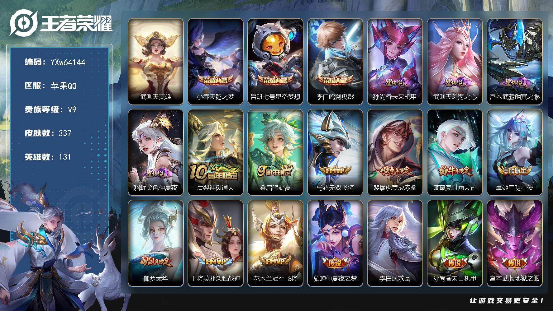 【精品推荐·337皮·天鹅之梦·星空梦想·鸣剑曳影·幻海之心·寅虎赤拳·时雨天司·太华·凤求凰·凤凰于飞·飞衡·逐梦之影·无二次】YXw64144-苹果Q-131英雄-337皮肤-贵族积分12w【贵族9】【4典藏·4星传说·15传说·1天幕·2按键】【因赛季更新游戏段付以上号为准!】
【英雄全皮】：刘邦全皮
【荣耀典藏】：武则天英雄，小乔-天鹅之梦，鲁班七号-星空梦想，李白-鸣剑曳影
【星元皮肤】：孙尚香-未来机甲，宫本武藏-幽冥之眼，武则天-幻海之心，貂蝉-金色仲夏夜
【天幕】：共赏芳华天幕
【传说皮肤】：后羿-神树通天，桑启-鸣野蒿，马超-无双飞将，裴擒虎-寅虎赤拳，诸葛亮-时雨天司，虞姬-启明星使，伽罗-太华，干将莫邪-久胜战神，花木兰-冠军飞将，貂蝉-仲夏夜之梦，李白-凤求凰，孙尚香-末日机甲，宫本武藏-地狱之眼，孙悟空-地狱火，武则天-海洋之心
【限定皮肤】：白起-狰，姜子牙-天穹之誓，狄仁杰-阴阳师，小乔-纯白花嫁，虞姬-凯尔特女王，赵云-皇家上将，赵云-龙胆，墨子-神迹守卫，嬴政-优雅恋人，孙尚香-蔷薇恋人，庄周-蜃楼王，高渐离-死亡摇滚，阿轲-迷踪丽影，钟无艳-王者之锤，孙膑-妖精王，扁鹊-炼金王，芈月-重明，吕布-猎兽之王，周瑜-赤莲之焰，元歌-云间偶戏，夏侯惇-朔风刀，甄姬-游园惊梦，曹操-烛龙，典韦-穷奇，典韦-蓝屏警告，马可波罗-逐梦之星，狄仁杰-魔术师，狄仁杰-万华元夜，达摩-星际陆战队，达摩-沙漠行僧，项羽-海滩派对，老夫子-醍醐杖，老夫子-航海奇遇记，关羽-冰锋战神，貂蝉-逐梦之音，程咬金-演武夺筹，露娜-一生所爱，刘邦-夺宝奇兵，韩信-逐梦之影，韩信-飞衡，王昭君-凤凰于飞，兰陵王-驯魔猎人，兰陵王-金庭之子，亚瑟-潮玩骑士王，孙悟空-至尊宝，孙悟空-大圣娶亲，牛魔-御旌，后羿-如梦令，后羿-圣弓游侠，李元芳-银河之约，虞姬-霸王别姬，虞姬-启明星使，钟馗-神迹守卫，钟馗-驱傩正仪，杨玉环-遇见飞天，女娲-朔望之晖，干将莫邪-真爱魔法，雅典娜-单词大作战，雅典娜-黎明之约，太乙真人-饕餮，鬼谷子-原初探秘者，诸葛亮-时雨天司，黄忠-烈魂，苏烈-千军破阵，百里玄策-原初追逐者，弈星-混沌棋，公孙离-蜜橘之夏，沈梦溪-星空之诺，明世隐-疑决卦，裴擒虎-李小龙，裴擒虎-寅虎赤拳，狂铁-御狮，米莱狄-御霄，米莱狄-胡桃异想国，云中君-纤云弄巧，伽罗-太华，盾山-御銮，猪八戒-猪悟能，上官婉儿-梁祝，嫦娥-拒霜思，蒙犽-狂想玩偶喵，镜-匿光追影者，阿古朵-江河有灵，裴擒虎-梅西，鬼谷子-天穹祈灯，刘邦-剑破天穹，程咬金-群星魔术团，镜-青焰无极，项羽-苍威无极，刘备-异域游侠，周瑜-熔金海岸
【年限皮肤】：王昭君-凤凰于飞，李白-凤求凰，伽罗-太华，韩信-飞衡，诸葛亮-时雨天司，裴擒虎-寅虎赤拳
【赛季限定】：庄周-蜃楼王，孙膑-妖精王，扁鹊-炼金王，虞姬-凯尔特女王，白起-狰，太乙真人-饕餮，曹操-烛龙，芈月-重明，典韦-穷奇，狂铁-御狮，米莱狄-御霄，牛魔-御旌，盾山-御銮，夏侯惇-朔风刀，弈星-混沌棋，明世隐-疑决卦，老夫子-醍醐杖，鬼谷子-原初探秘者，狄仁杰-万华元夜，程咬金-演武夺筹，钟馗-驱傩正仪，苏烈-千军破阵，达摩-沙漠行僧，兰陵王-金庭之子，鬼谷子-天穹祈灯，刘邦-剑破天穹，姜子牙-天穹之誓，东皇太一-噬灭天穹，太乙真人-谧流熔炉，亚瑟-荣光之誓，百里玄策-原初追逐者，雅典娜-黎明之约，牛魔-星界战将，项羽-九幽镇关
【战令限定】：吕布-猎兽之王，典韦-蓝屏警告，女娲-朔望之晖，钟馗-神迹守卫，兰陵王-驯魔猎人，周瑜-赤莲之焰，李元芳-银河之约，沈梦溪-星空之诺，阿轲-迷踪丽影，刘邦-夺宝奇兵，蒙犽-狂想玩偶喵，雅典娜-单词大作战，元歌-云间偶戏，亚瑟-潮玩骑士王，米莱狄-胡桃异想国，达摩-星际陆战队，老夫子-航海奇遇记，墨子-神迹守卫，干将莫邪-真爱魔法，后羿-圣弓游侠，镜-青焰无极，项羽-苍威无极，周瑜-线条小狗，海月-海之女神，赵怀真-逢春序，亚瑟-旅行日记
【史诗皮肤】：亚瑟-旅行日记，赵怀真-逢春序，海月-海之女神，盘古-撼世英歌，周瑜-线条小狗，项羽-九幽镇关，扁鹊-灵蛊蚀心，阿轲-化蝶舞，牛魔-星界战将，明世隐-夜落电台，镜-青焰无极，阿古朵-江河有灵，雅典娜-黎明之约，镜-匿光追影者，嫦娥-拒霜思，猪八戒-猪悟能，干将莫邪-真爱魔法，老夫子-航海奇遇记，蒙犽-龙鼓争鸣，米莱狄-胡桃异想国，元歌-云间偶戏，云中君-纤云弄巧，裴擒虎-李小龙，百里玄策-原初追逐者，蒙犽-狂想玩偶喵，黄忠-烈魂，赵云-龙胆，瑶-遇见神鹿，橘右京-修罗，阿轲-迷踪丽影，不知火舞-魅语，后羿-如梦令，韩信-飞衡，娜可露露-晚萤，李元芳-银河之约，上官婉儿-梁祝，兰陵王-驯魔猎人，狄仁杰-鹰眼统帅，典韦-蓝屏警告，孙悟空-大圣娶亲，露娜-一生所爱，孙策-猫狗日记，杨玉环-遇见飞天，阿轲-节奏热浪，白起-星夜王子，程咬金-功夫厨神，李元芳-逐浪之夏，公孙离-蜜橘之夏，刘禅-天才门将，裴擒虎-梅西，蔡文姬-舞动绿茵，铠-曙光守护者，百里守约-特工魅影，安琪拉-心灵骇客，雅典娜-冰冠公主，亚瑟-心灵战警，马可波罗-逐梦之星，甄姬-游园惊梦，诸葛亮-黄金分割率，兰陵王-暗隐猎兽者，小乔-缤纷独角兽，夏侯惇-乘风破浪，韩信-逐梦之影，刘邦-德古拉伯爵，花木兰-水晶猎龙者，孙悟空-至尊宝，王昭君-凤凰于飞，貂蝉-逐梦之音，关羽-冰锋战神，虞姬-霸王别姬，韩信-白龙吟，张飞-乱世虎臣，吕布-末日机甲，李白-千年之狐，曹操-幽灵船长，小乔-纯白花嫁，刘禅-绅士熊喵，吕布-圣诞狂欢，墨子-金属风暴，墨子-龙骑士，妲己-女仆咖啡，妲己-魅力维加斯，嬴政-摇滚巨星，嬴政-暗夜贵公子，嬴政-优雅恋人，孙尚香-水果甜心，孙尚香-蔷薇恋人，宫本武藏-鬼剑武藏，廉颇-地狱岩魂，狄仁杰-魔术师，王昭君-偶像歌手，甄姬-冰雪圆舞曲，貂蝉-圣诞恋歌，赵云-未来纪元，赵云-皇家上将，赵云-嘻哈天王，钟无艳-王者之锤，阿轲-暗夜猫娘，露娜-紫霞仙子，项羽-苍穹之光
【其他皮肤】：鲁班七号-极速特派，影-百相守梦，敖隐-赤刃凌霄，兰陵王-雾影缉谜，鲁班七号-班班快跑，桑启-线条小狗，蚩奼-极光幻客，艾琳-鹤鸣心笺，孙权-径山谋武，张良-罗小黑战记，亚瑟-荣光之誓，云中君-云械蓝图，刘备-浪漫序章，戈娅-玫蓝誓约，明世隐-景韶洛都，姜子牙-星梦巡礼，西施-雪境奇遇，太乙真人-谧流熔炉，亚瑟-动物派对，东皇太一-噬灭天穹，盘古-敬我三分，周瑜-熔金海岸，姜子牙-天穹之誓，刘备-异域游侠，项羽-苍威无极，程咬金-群星魔术团，刘邦-剑破天穹，廉颇-功夫炙烤，海诺-时空谍影，鬼谷子-天穹祈灯，后羿-完美运算，姬小满-零食大作战，猪八戒-潮玩探月行，海月-幻泉雾影，蒙恬-蔚蓝守将，刘禅-唤灵魔甲，兰陵王-金庭之子，刘邦-虎啸剑宗，程咬金-无双福将，达摩-沙漠行僧，马可波罗-潮玩牛仔，后羿-圣弓游侠，苏烈-千军破阵，鲁班大师-乓乓大师，墨子-神迹守卫，钟馗-驱傩正仪，张良-缤纷绘卷，程咬金-演武夺筹，达摩-星际陆战队，露娜-瓷语鉴心，刘禅-秘密基地，亚瑟-潮玩骑士王，狄仁杰-万华元夜，雅典娜-单词大作战，鬼谷子-原初探秘者，狂铁-特工战影，老夫子-醍醐杖，盾山-圆桌骑士，刘邦-夺宝奇兵，明世隐-疑决卦，鲁班七号-黑桃队长，哪吒-次元突破，弈星-混沌棋，沈梦溪-星空之诺，周瑜-赤莲之焰，夏侯惇-朔风刀，姜子牙-炽热元素使，沈梦溪-鲨炮海盗猫，孙膑-归虚梦演，盾山-御銮，钟馗-神迹守卫，吕布-野性能量，小乔-丁香结，女娲-朔望之晖，牛魔-御旌，明世隐-虹云星官，吕布-猎兽之王，米莱狄-御霄，项羽-科学大爆炸，大乔-守护之力，苏烈-坚韧之力，狂铁-御狮，鬼谷子-幻乐之宴，李白-敏锐之力，诸葛亮-掌控之力，典韦-穷奇，孙尚香-沉稳之力，老夫子-功夫老勺，狂铁-命运角斗场，芈月-重明，曹操-烛龙，宫本武藏-霸王丸，太乙真人-饕餮，钟无艳-海滩丽影，白起-狰，墨子-进击墨子号，虞姬-凯尔特女王，关羽-龙腾万里，扁鹊-炼金王，李元芳-黑猫爱糖果，刘备-汉昭烈帝，孙膑-妖精王，高渐离-死亡摇滚，刘备-纽约教父，庄周-蜃楼王，狄仁杰-阴阳师，后羿-阿尔法小队，宫本武藏-万象初新，刘备-万事如意，甄姬-花好人间，张飞-五福同心，花木兰-兔女郎，达摩-拳王，亚瑟-死亡骑士，典韦-黄金武士，妲己-少女阿狸，姜子牙-时尚教父，孙膑-天使之翼，安琪拉-玩偶对对碰，宫本武藏-未来纪元，扁鹊-救世之瞳，扁鹊-化身博士，武则天-东方不败，牛魔-西部大镖客，白起-白色死神，程咬金-星际陆战队，芈月-红桃皇后，赵云-忍炎影，赵云-白执事，达摩-大发明家，阿轲-爱心护理，阿轲-致命风华，露娜-哥特玫瑰，韩信-街头霸王，韩信-教廷特使，项羽-海滩派对，桑启-画中游，暃-碧珀绯影，金蝉-前尘，云缨-赤焰之缨，司空震-启蛰，澜-孤猎，阿古朵-熊喵少女，蒙恬-秩序猎龙将，镜-冰刃幻境，蒙犽-归虚梦演，鲁班大师-归虚梦演，西施-归虚梦演，马超-幸存者，曜-归虚梦演，云中君-荷鲁斯之眼，瑶-森，盘古-创世神祝，猪八戒-年年有余，嫦娥-露花倒影，上官婉儿-修竹墨客，李信-灼热之刃，沈梦溪-棒球奇才，伽罗-花见巫女，盾山-极冰防御线，司马懿-魇语军师，孙策-海之征途，元歌-午夜歌剧院，米莱狄-精准探案法，弈星-踏雪寻梅，裴擒虎-街头旋风，杨玉环-霓裳曲，公孙离-花间舞，明世隐-占星师，女娲-尼罗河女神，梦奇-美梦成真，苏烈-爱与和平，百里玄策-威尼斯狂欢，百里守约-绝影神枪，铠-龙域领主，鬼谷子-阿摩司公爵，干将莫邪-第七人偶，东皇太一-东海龙王，大乔-伊势巫女，黄忠-芝加哥教父，诸葛亮-星航指挥官，哪吒-三太子，太乙真人-圆桌骑士，杨戬-埃及法老，苍-维京掠夺者，马可波罗-激情绿茵，雅典娜-战争女神，夏侯惇-战争骑士，蔡文姬-蔷薇王座，关羽-天启骑士，虞姬-加勒比小姐，刘邦-圣殿之光，李元芳-特种部队，钟馗-地府判官，李白-范海辛，兰陵王-隐刃，刘禅-英喵野望，后羿-精灵王，周瑜-海军大将，孙尚香-火炮千金，孙悟空-西部大镖客，孙膑-未来旅行，小乔-万圣前夜，张良-天堂福音，张良-一千零一夜，曹操-超能战警，曹操-死神来了，狄仁杰-锦衣卫，王昭君-精灵公主，程咬金-华尔街大亨，老夫子-潮流仙人，花木兰-剑舞者，貂蝉-异域舞娘，钟无艳-生化警戒，露娜-绯红之刃，项羽-帝国元帅，高渐离-金属狂潮，鲁班七号-木偶奇遇记，鲁班七号-福禄兄弟
【内测皮肤】：孙尚香-蔷薇恋人，嬴政-优雅恋人，狂铁-特工战影