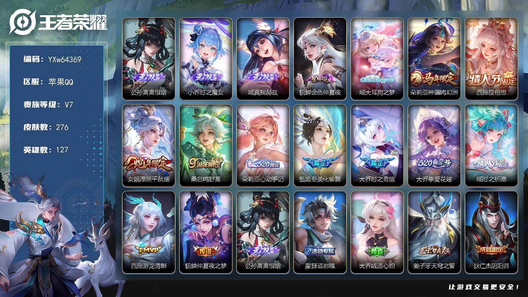 【可二次·极品女神号·全皮大乔·全皮西施·全皮朵莉亚·时之魔女·瑶-真我赫兹·大耳狗之梦·至美化雀舞·大乔-时之奇旅·大乔-挚爱花嫁·神骥鸣幻洲·续相思·愿照千秋盛·心动手记·山海碧波行·】YXw64369-苹果Q-127英雄-276皮肤-王者印记21-164铭文-贵族积分4w【贵族7】【3无双·1珍品·1星传说·11传说·8按键·243幸运值】【因赛季更新游戏段付以上号为准!】
【星元皮肤】：貂蝉-金色仲夏夜
【英雄全皮】：朵莉亚全皮，大乔全皮，西施全皮，空空儿全皮，少司缘全皮
【无双皮肤】：公孙离-离恨烟，小乔-时之魔女，瑶-真我赫兹
【珍品传说】：瑶-大耳狗之梦
【传说皮肤】：朵莉亚-神骥鸣幻洲，西施-续相思，女娲-愿照千秋盛，桑启-鸣野蒿，朵莉亚-心动手记，甄姬-至美化雀舞，大乔-时之奇旅，大乔-挚爱花嫁，瑶-时之祈愿，西施-游龙清影，貂蝉-仲夏夜之梦
【限定皮肤】：公孙离-离恨烟，蒙犽-顽岩魄，大乔-绒语心约，姜子牙-天穹之誓，狄仁杰-阴阳师，赵云-皇家上将，庄周-高山流水，元歌-无心，甄姬-至美化雀舞，狄仁杰-魔术师，狄仁杰-万华元夜，达摩-沙漠行僧，项羽-海滩派对，老夫子-醍醐杖，程咬金-演武夺筹，兰陵王-金庭之子，李元芳-云中旅人，钟馗-驱傩正仪，杨玉环-遇见飞天，雅典娜-黎明之约，蔡文姬-繁星吟游，鬼谷子-原初探秘者，鬼谷子-五谷丰年，大乔-白鹤梁神女，大乔-挚爱花嫁，大乔-时之奇旅，苏烈-千军破阵，百里玄策-原初追逐者，弈星-混沌棋，梦奇-顽趣，沈梦溪-大漠名商，明世隐-疑决卦，裴擒虎-李小龙，裴擒虎-擒涛扼浪，瑶-时之祈愿，瑶-山海碧波行，云中君-纤云弄巧，盾山-御銮，嫦娥-拒霜思，西施-玲珑珍味，西施-至美乘鲤谣，鲁班大师-探海日志，桑启-海盐诗旅，艾琳-女武神，阿古朵-江河有灵，张良-古海寻踪，蒙犽-百解令，蒙恬-荣光圣徽，鬼谷子-天穹祈灯，小乔-时之魔女，大乔-乘龙忆丹青，沈梦溪-龙舞盛年，刘邦-剑破天穹，程咬金-群星魔术团，项羽-苍威无极，朵莉亚-心动手记，周瑜-熔金海岸
【年限皮肤】：瑶-山海碧波行，大乔-乘龙忆丹青，女娲-愿照千秋盛，朵莉亚-神骥鸣幻洲
【赛季限定】：盾山-御銮，弈星-混沌棋，明世隐-疑决卦，老夫子-醍醐杖，鬼谷子-原初探秘者，狄仁杰-万华元夜，程咬金-演武夺筹，钟馗-驱傩正仪，苏烈-千军破阵，达摩-沙漠行僧，兰陵王-金庭之子，沈梦溪-大漠名商，李元芳-云中旅人，桑启-海盐诗旅，裴擒虎-擒涛扼浪，鲁班大师-探海日志，张良-古海寻踪，鬼谷子-天穹祈灯，刘邦-剑破天穹，姜子牙-天穹之誓，东皇太一-噬灭天穹，太乙真人-谧流熔炉，钟馗-虚灵犬护，甄姬-逆浪荇歌，亚瑟-荣光之誓，百里玄策-原初追逐者，雅典娜-黎明之约，梦奇-顽趣，蒙恬-荣光圣徽，牛魔-星界战将，项羽-九幽镇关
【战令限定】：西施-玲珑珍味，项羽-苍威无极，周瑜-百相守梦，孙策-百相守梦，周瑜-线条小狗，赵怀真-逢春序
【史诗皮肤】：赵怀真-逢春序，周瑜-线条小狗，项羽-九幽镇关，少司缘-巫礼祀神，女娲-万灵启世，公孙离-涂山容容，西施-织梦人，朵莉亚-幻珠鲛人，黄忠-百相守梦，周瑜-百相守梦，后羿-石田雨龙，狂铁-龙之律动，阿轲-化蝶舞，赵怀真-器灵浮梦炉，弈星-万物之道，牛魔-星界战将，少司缘-涂山红红，蒙犽-顽岩魄，大乔-乘龙忆丹青，蒙恬-荣光圣徽，蒙犽-百解令，西施-至美乘鲤谣，阿古朵-江河有灵，杨玉环-银翎春语，瑶-山海碧波行，梦奇-顽趣，元歌-无心，鬼谷子-五谷丰年，雅典娜-黎明之约，嫦娥-拒霜思，庄周-高山流水，大乔-白鹤梁神女，西施-诗语江南，云中君-纤云弄巧，裴擒虎-李小龙，百里玄策-原初追逐者，孙尚香-时之恋人，瑶-遇见神鹿，不知火舞-魅语，大乔-白蛇，蔡文姬-繁星吟游，公孙离-无限星赏官，狄仁杰-鹰眼统帅，大乔-猫狗日记，孙策-猫狗日记，杨玉环-遇见飞天，阿轲-节奏热浪，白起-星夜王子，李元芳-逐浪之夏，蔡文姬-舞动绿茵，百里守约-特工魅影，安琪拉-心灵骇客，雅典娜-冰冠公主，诸葛亮-黄金分割率，小乔-缤纷独角兽，花木兰-水晶猎龙者，李白-千年之狐，吕布-圣诞狂欢，墨子-金属风暴，妲己-女仆咖啡，妲己-魅力维加斯，嬴政-摇滚巨星，孙尚香-水果甜心，宫本武藏-鬼剑武藏，廉颇-地狱岩魂，狄仁杰-魔术师，王昭君-偶像歌手，甄姬-冰雪圆舞曲，貂蝉-圣诞恋歌，赵云-皇家上将，露娜-紫霞仙子
【其他皮肤】：张飞-街头猛卫，朵莉亚-幻海寻迹，大乔-微风如诗，敖隐-赤刃凌霄，安琪拉-糖果风暴，艾琳-鹤鸣心笺，孙权-径山谋武，亚瑟-荣光之誓，桑启-青衿临川，鬼谷子-克喵，莱西奥-踏浪烽翎，空空儿-戏梦巡演，庄周-锦麟游梦，孙策-百相守梦，甄姬-逆浪荇歌，白起-死霸装，姬小满-小满鸭，露娜-命运加冕，阿古朵-布丁狗之约，张良-灵野札记，小乔-秘证寻踪，苏烈-春野闲踪，钟馗-虚灵犬护，刘备-浪漫序章，戈娅-玫蓝誓约，明世隐-景韶洛都，少司缘-灵卦秘语，达摩-爆裂喵拳，东皇太一-金福满堂，姜子牙-星梦巡礼，西施-雪境奇遇，影-魅影绮裳，典韦-铁骨偃魂，太乙真人-谧流熔炉，苍-苍林狼骑，吕布-逐霄战戟，干将莫邪-雾都夜雨，米莱狄-怪诞之夜，东皇太一-噬灭天穹，盘古-敬我三分，大乔-绒语心约，周瑜-熔金海岸，姜子牙-天穹之誓，大司命-暗都幽影，项羽-苍威无极，程咬金-群星魔术团，刘邦-剑破天穹，扁鹊-无尽旅途，钟无艳-春野之旅，沈梦溪-龙舞盛年，亚瑟-鸿运当头，廉颇-功夫炙烤，朵莉亚-金色潮汐，嫦娥-漠中幻影，海诺-时空谍影，鬼谷子-天穹祈灯，程咬金-暖冬絮语，后羿-完美运算，亚连-破局者，海月-王牌新星，张良-古海寻踪，哪吒-热血海滩，李元芳-妄想特派，姬小满-零食大作战，西施-玲珑珍味，鲁班大师-探海日志，莱西奥-西部游侠，太乙真人-劲辣红锅，裴擒虎-擒涛扼浪，赵怀真-太极少年，白起-乐园追猎者，牛魔-牛运亨通，猪八戒-潮玩探月行，海月-幻泉雾影，桑启-海盐诗旅，戈娅-危途狂花，李元芳-云中旅人，蒙恬-蔚蓝守将，蒙犽-胡桃狂想曲，沈梦溪-大漠名商，米莱狄-契约魔法，刘禅-唤灵魔甲，兰陵王-金庭之子，程咬金-无双福将，达摩-沙漠行僧，妲己-紫罗兰之誓，苏烈-千军破阵，鲁班大师-乓乓大师，钟馗-驱傩正仪，张良-缤纷绘卷，程咬金-演武夺筹，露娜-瓷语鉴心，刘禅-秘密基地，狄仁杰-万华元夜，鬼谷子-原初探秘者，狂铁-特工战影，老夫子-醍醐杖，盾山-圆桌骑士，明世隐-疑决卦，鲁班七号-黑桃队长，哪吒-次元突破，弈星-混沌棋，姜子牙-炽热元素使，沈梦溪-鲨炮海盗猫，孙膑-归虚梦演，盾山-御銮，吕布-野性能量，庄周-奇妙博物学，明世隐-虹云星官，大乔-守护之力，苏烈-坚韧之力，鬼谷子-幻乐之宴，李白-敏锐之力，诸葛亮-掌控之力，孙尚香-沉稳之力，老夫子-功夫老勺，狂铁-命运角斗场，王昭君-幻想奇妙夜，钟无艳-海滩丽影，关羽-龙腾万里，狄仁杰-阴阳师，后羿-阿尔法小队，宫本武藏-万象初新，甄姬-花好人间，张飞-五福同心，花木兰-兔女郎，达摩-拳王，亚瑟-死亡骑士，典韦-黄金武士，妲己-少女阿狸，孙膑-天使之翼，安琪拉-玩偶对对碰，宫本武藏-未来纪元，庄周-鲤鱼之梦，扁鹊-化身博士，白起-白色死神，艾琳-女武神，芈月-红桃皇后，赵云-忍炎影，赵云-白执事，达摩-大发明家，阿轲-爱心护理，露娜-哥特玫瑰，韩信-街头霸王，韩信-教廷特使，项羽-海滩派对，桑启-画中游，暃-碧珀绯影，金蝉-前尘，云缨-赤焰之缨，司空震-启蛰，澜-孤猎，阿古朵-熊喵少女，镜-冰刃幻境，蒙犽-归虚梦演，西施-归虚梦演，马超-幸存者，曜-归虚梦演，瑶-森，猪八戒-年年有余，嫦娥-露花倒影，上官婉儿-修竹墨客，伽罗-花见巫女，司马懿-魇语军师，元歌-午夜歌剧院，弈星-踏雪寻梅，裴擒虎-街头旋风，杨玉环-霓裳曲，公孙离-花间舞，明世隐-占星师，女娲-尼罗河女神，梦奇-美梦成真，百里守约-绝影神枪，鬼谷子-阿摩司公爵，干将莫邪-第七人偶，大乔-伊势巫女，黄忠-芝加哥教父，苍-维京掠夺者，马可波罗-激情绿茵，虞姬-加勒比小姐，李元芳-特种部队，钟馗-地府判官，小乔-万圣前夜，王昭君-精灵公主，老夫子-潮流仙人，貂蝉-异域舞娘，钟无艳-生化警戒，高渐离-金属狂潮，鲁班七号-木偶奇遇记，鲁班七号-福禄兄弟
【内测皮肤】：艾琳-女武神，狂铁-特工战影
