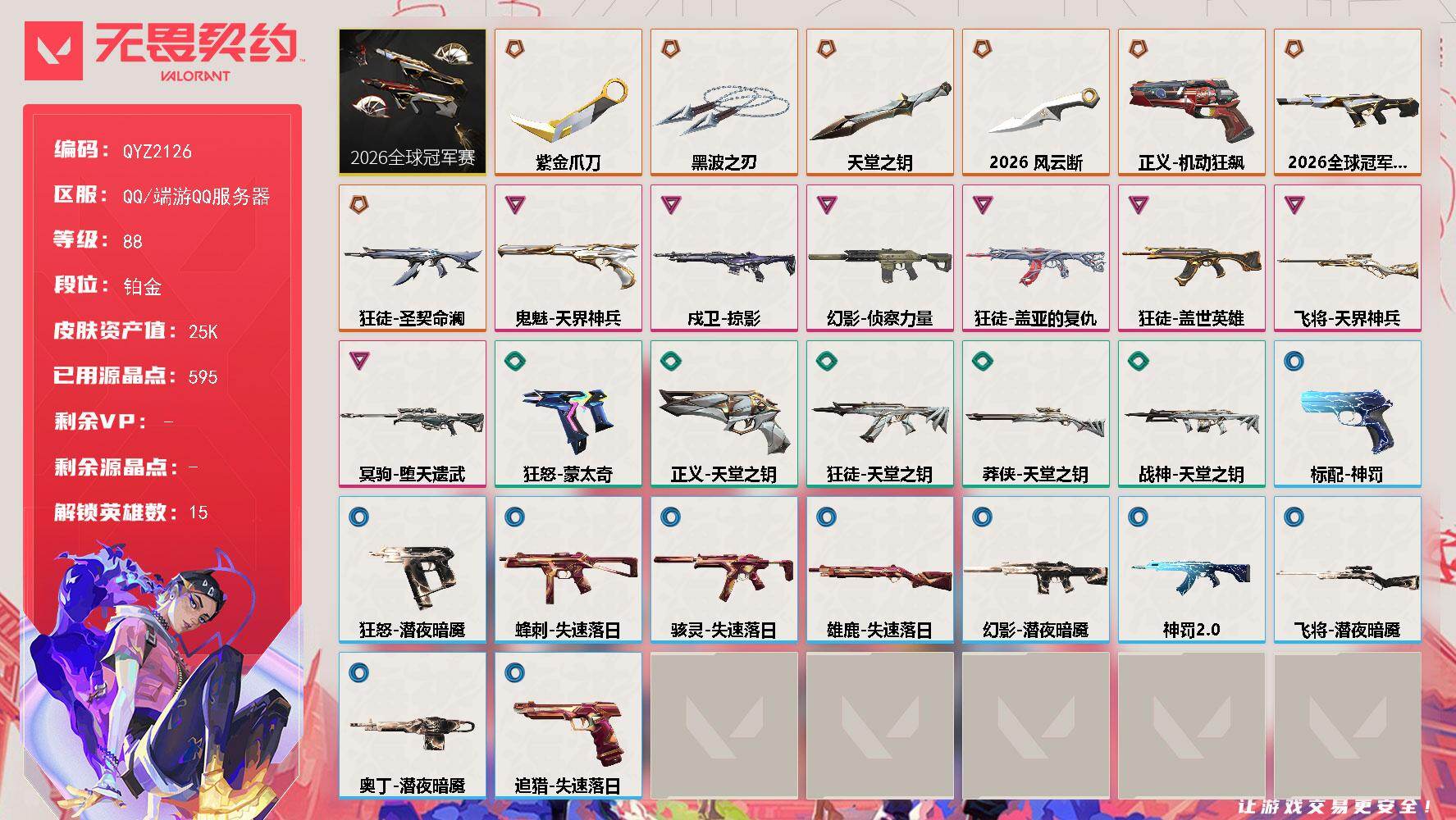 【QYZ2126】LV等级88/皮肤总价值25520/段位铂金/总皮肤数量43/刀皮数量4/枪皮数量39/套装数量1/具体详情请看图/追猎-失速落日/蜂刺-失速落日/幻棱/炼狱/维斯/暮蝶/壹决/捷风/不死鸟/贤者/猎枭/蝰蛇/芮娜/尚勃勒/盖可/黑梦/迷核/雄鹿-失速落日/骇灵-失速落日/幻影-2026全球冠军赛/幻影-侦察力量/幻影-潜夜暗魇/别挡我吃球！ 喷漆/飓刃涂鸦 喷漆 /胜利属于无畏契约 喷漆/GLHF 喷漆/无畏契约 喷漆/戍卫-掠影/代号红色 卡面/新兵报到 卡面/V契约 卡面/无畏契约 卡面/近战武器-2026全球冠军赛 风云断/近战武器-紫金爪刀/近战武器-黑波之刃/近战武器-天堂之钥/飞将-天界神兵/飞将-潜夜暗魇/2026全球冠军赛套装/狂徒-圣契命澜/狂徒-盖世英雄/狂徒-盖亚的复仇/狂徒-天堂之钥/狂徒-神罚//2.0/无畏契约 纪念币 挂饰/标配-神罚/冥驹-堕天遗武/狂怒-蒙太奇/狂怒-潜夜暗魇/鬼魅-天界神兵/正义-机动狂飙/正义-天堂之钥/战神-天堂之钥/莽侠-天堂之钥/奥丁-潜夜暗魇