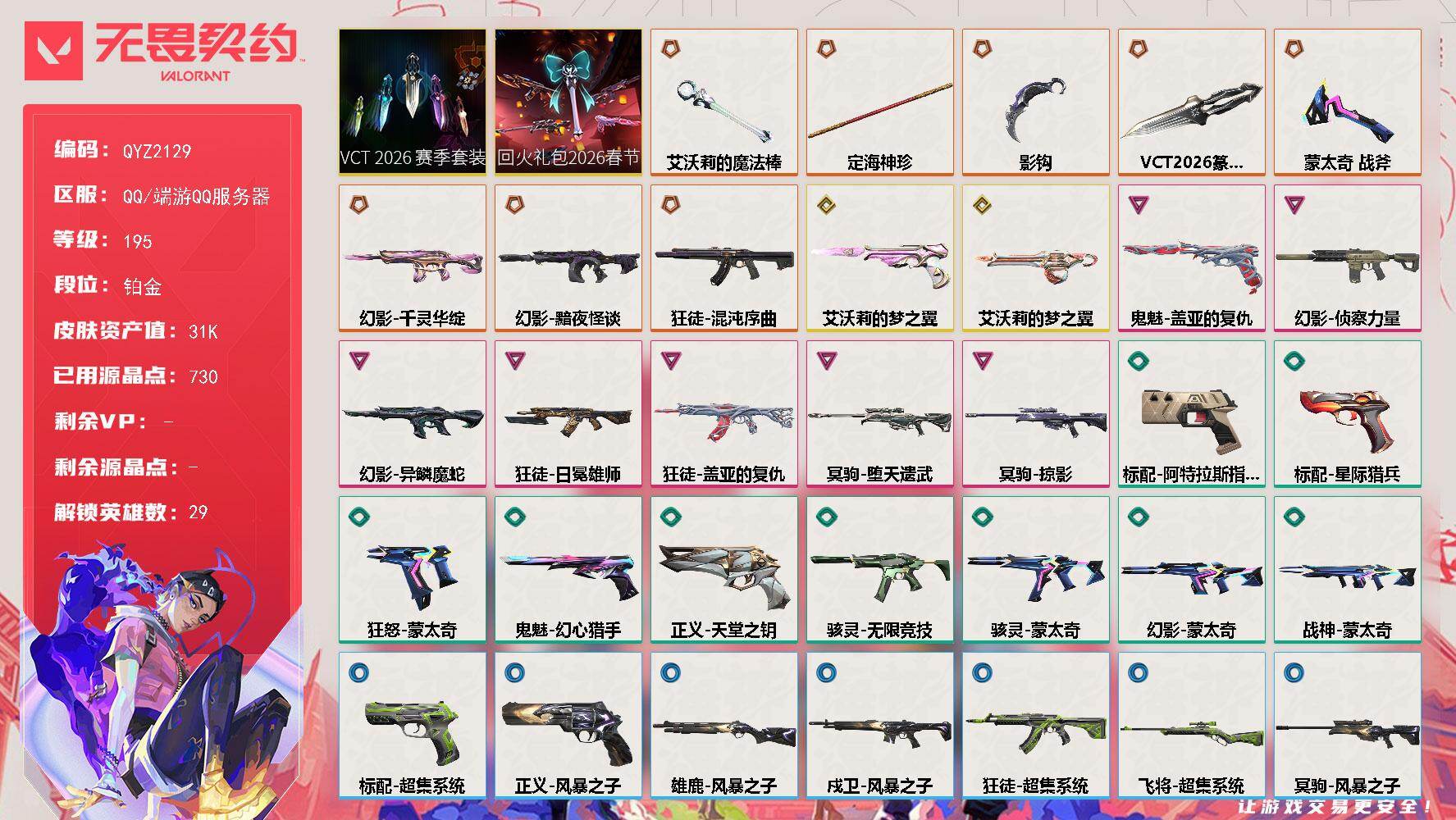 【QYZ2129】LV等级195/皮肤总价值31100/段位铂金/总皮肤数量36/刀皮数量5/枪皮数量31/套装数量2/具体详情请看图/追猎-灵魂迸发/幻棱/炼狱/维斯/暮蝶/钛狐/壹决/铁臂/捷风/雷兹/幽影/不死鸟/贤者/猎枭/蝰蛇/零/芮娜/奇乐/尚勃勒/霓虹/斯凯/夜露/星礈/K/O/海神/盖可/黑梦/钢锁/禁灭/迷核/雄鹿-风暴之子/骇灵-无限竞技/骇灵-蒙太奇/幻影-黯夜怪谈/幻影-千灵华绽/幻影-侦察力量/幻影-异鳞魔蛇/幻影-蒙太奇/小小心意 喷漆/鼻尖上的蝴蝶 喷漆/蛋糕还是爆能器？ 喷漆/致命优雅 喷漆/买装还是存钱 喷漆/红鳞 喷漆/暴走萝莉 喷漆/松叶 喷漆/放下武器 喷漆/胜利属于无畏契约 喷漆/GLHF 喷漆/无畏契约 喷漆/戍卫-风暴之子/失而复得 卡面/红鳞松叶 卡面/钢锁工牌 卡面/无畏契约：尚勃勒 卡面/无畏契约GO！第一卷：芮娜 卡面/无畏契约GO！第一卷：零 卡面/比比看谁快？ 卡面/别冒尖 卡面/代号红色 卡面/新兵报到 卡面/V契约 卡面/无畏契约 卡面/近战武器-蒙太奇 战斧/近战武器-VCT 2026 篆刀/近战武器-影钩/近战武器-艾沃莉的魔法棒/近战武器-定海神珍/飞将-超集系统/VCT 2026 赛季套装/回火礼包：2026春节套装/狂徒-混沌序曲/狂徒-盖亚的复仇/狂徒-日冕雄师/狂徒-超集系统/无畏契约GO！第一卷 芮娜 挂饰/无畏契约GO！第一卷 零 挂饰/天外飞客 挂饰/《双城之战》魄罗 挂饰/无畏契约 纪念币 挂饰/标配-阿特拉斯指挥部/标配-星际猎兵/标配-超集系统/冥驹-堕天遗武/冥驹-掠影/冥驹-风暴之子/狂怒-蒙太奇/鬼魅-艾沃莉的梦之翼/鬼魅-盖亚的复仇/鬼魅-幻心猎手/正义-天堂之钥/正义-风暴之子/战神-蒙太奇/奥丁-艾沃莉的梦之翼