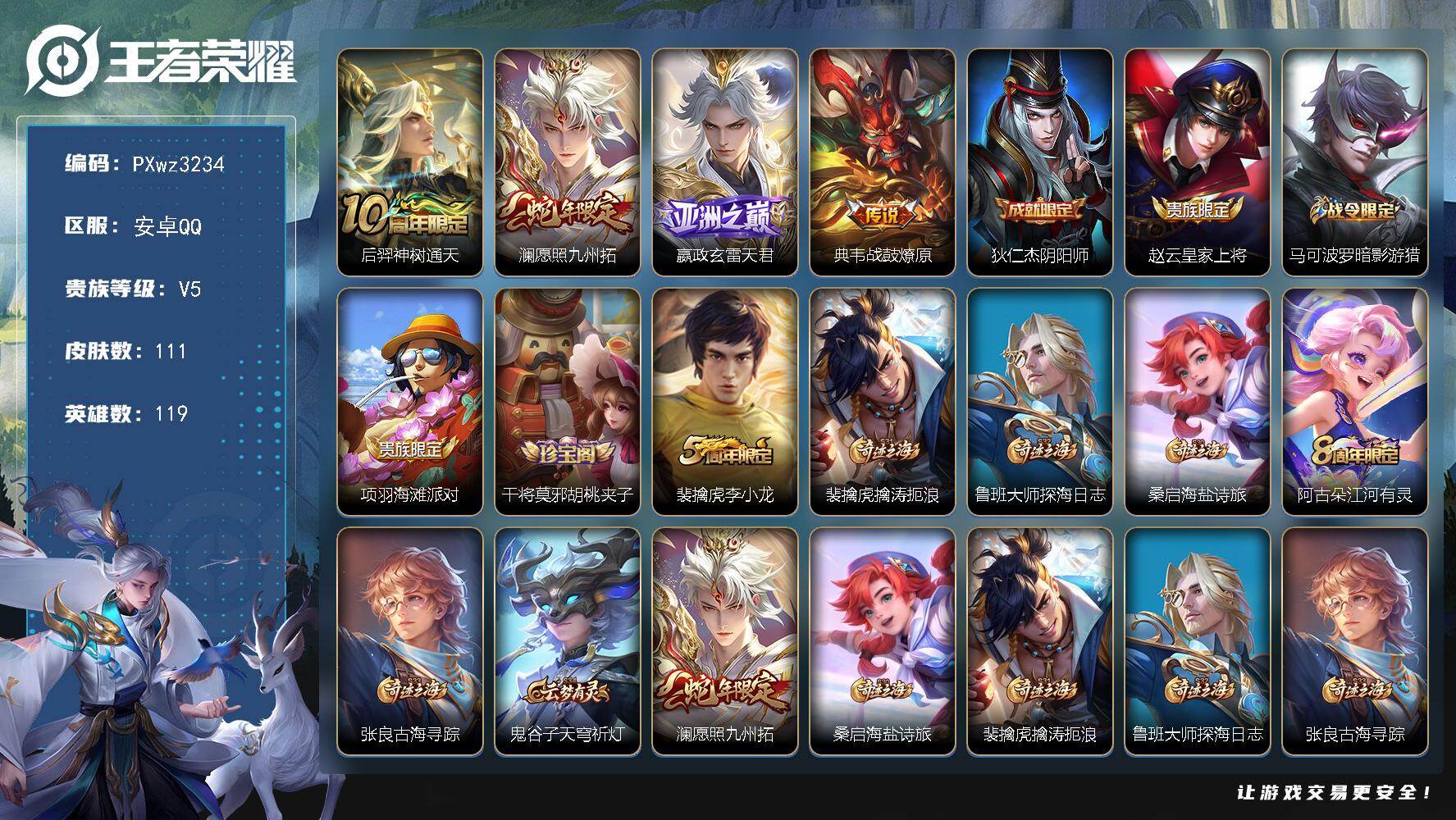 V5-119英雄-111皮肤-4传说-29史诗
【传说皮肤】：后羿-神树通天，澜-愿照九州拓，嬴政-玄雷天君，典韦-战鼓燎原
【限定皮肤】：狄仁杰-阴阳师，赵云-皇家上将，马可波罗-暗影游猎，项羽-海滩派对，干将莫邪-胡桃夹子，裴擒虎-李小龙，裴擒虎-擒涛扼浪，鲁班大师-探海日志，桑启-海盐诗旅，阿古朵-江河有灵，张良-古海寻踪，鬼谷子-天穹祈灯
【年限皮肤】：澜-愿照九州拓
【赛季限定】：桑启-海盐诗旅，裴擒虎-擒涛扼浪，鲁班大师-探海日志，张良-古海寻踪，鬼谷子-天穹祈灯，东皇太一-噬灭天穹，太乙真人-谧流熔炉，钟馗-虚灵犬护，甄姬-逆浪荇歌
【战令限定】：马可波罗-暗影游猎，孙膑-茶境仙，马超-访茗客，刘禅-鸭鸭历险记，沈梦溪-鸭鸭历险记，周瑜-线条小狗，赵怀真-逢春序，亚瑟-旅行日记
【史诗皮肤】：亚瑟-旅行日记，赵怀真-逢春序，周瑜-线条小狗，黄忠-百相守梦，狂铁-龙之律动，刘禅-鸭鸭历险记，孙膑-茶境仙，马可波罗-星界特工，阿古朵-江河有灵，裴擒虎-李小龙，马可波罗-暗影游猎，狄仁杰-鹰眼统帅，白起-星夜王子，百里守约-特工魅影，雅典娜-冰冠公主，兰陵王-暗隐猎兽者，刘邦-德古拉伯爵，花木兰-水晶猎龙者，张飞-乱世虎臣，吕布-末日机甲，刘禅-绅士熊喵，吕布-圣诞狂欢，墨子-金属风暴，妲己-女仆咖啡，妲己-魅力维加斯，孙尚香-水果甜心，宫本武藏-鬼剑武藏，甄姬-冰雪圆舞曲，赵云-未来纪元，赵云-皇家上将，阿轲-暗夜猫娘，露娜-紫霞仙子
【其他皮肤】：敖隐-赤刃凌霄，艾琳-鹤鸣心笺，鬼谷子-克喵，莱西奥-踏浪烽翎，高渐离-落日弦歌，庄周-锦麟游梦，甄姬-逆浪荇歌，白起-死霸装，姬小满-小满鸭，雅典娜-潮玩士官长，露娜-命运加冕，阿古朵-布丁狗之约，张良-灵野札记，苏烈-春野闲踪，沈梦溪-鸭鸭历险记，钟馗-虚灵犬护，刘备-浪漫序章，戈娅-玫蓝誓约，明世隐-景韶洛都，达摩-爆裂喵拳，西施-雪境奇遇，影-魅影绮裳，马超-访茗客，典韦-铁骨偃魂，太乙真人-谧流熔炉，苍-苍林狼骑，东皇太一-噬灭天穹，盘古-敬我三分，鬼谷子-天穹祈灯，后羿-完美运算，张良-古海寻踪，鲁班大师-探海日志，裴擒虎-擒涛扼浪，猪八戒-潮玩探月行，桑启-海盐诗旅，马可波罗-潮玩牛仔，干将莫邪-胡桃夹子，刘禅-秘密基地，哪吒-次元突破，大乔-守护之力，苏烈-坚韧之力，李白-敏锐之力，诸葛亮-掌控之力，王昭君-幻想奇妙夜，关羽-龙腾万里，狄仁杰-阴阳师，宫本武藏-万象初新，刘备-万事如意，花木兰-兔女郎，达摩-拳王，亚瑟-死亡骑士，典韦-黄金武士，姜子牙-时尚教父，孙膑-天使之翼，白起-白色死神，达摩-大发明家，项羽-海滩派对，司空震-启蛰，马超-幸存者，曜-归虚梦演，瑶-森，上官婉儿-修竹墨客，孙策-海之征途，百里玄策-威尼斯狂欢，百里守约-绝影神枪，哪吒-三太子，杨戬-埃及法老，苍-维京掠夺者，马可波罗-激情绿茵，虞姬-加勒比小姐，后羿-精灵王，孙悟空-西部大镖客，曹操-超能战警，狄仁杰-锦衣卫，高渐离-金属狂潮
【内测皮肤】：干将莫邪-胡桃夹子
【营地ID】：1629426084
