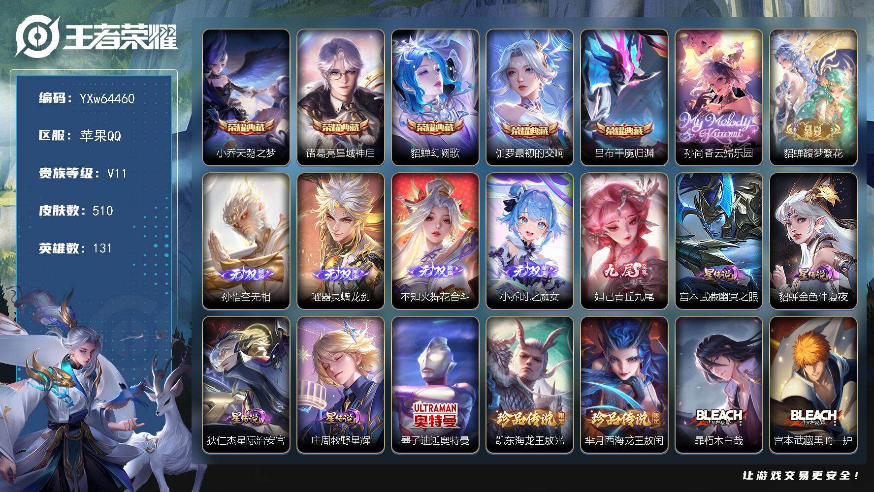 【可二次·精品无双v10·1小兵·5典藏·满珍品无双·5无双·12珍品·4星传说·67传说·3精品天幕·7.1W流光积分·小兵-赞萌露比·全套慕夏·云端乐园·馥梦繁花·青丘九尾·时之魔女·花合斗·满蛇年限定·满龙年限定·】YXw64460-苹果Q-131英雄-510皮肤-王者印记13-277铭文-贵族积分30w【贵族11】【v11·5典藏·2珍品无双·5无双·12珍品·4星传说·67传说·3天幕·122按键·52个性戳戳】【因赛季更新游戏段付以上号为准!】
【星元皮肤】：庄周-牧野星辉，狄仁杰-星际治安官，宫本武藏-幽冥之眼，貂蝉-金色仲夏夜
【天幕】：繁花交响诗天幕，狸尾假日天幕，Kuromi时间天幕
【小兵皮肤】：小兵-赞萌露比
【英雄全皮】：孙权全皮，苍全皮，大禹全皮，亚连全皮，敖隐全皮，西施全皮，蒙恬全皮，司空震全皮，暃全皮，戈娅全皮，空空儿全皮，影全皮，少司缘全皮，卢雅那全皮
【荣耀典藏】：小乔-天鹅之梦，诸葛亮-星域神启，貂蝉-幻阙歌，伽罗-最初的交响，吕布-千魇归渊
【珍品无双】：孙尚香-云端乐园，貂蝉-馥梦繁花
【无双皮肤】：孙悟空-无相，曜-器灵螭龙剑，不知火舞-花合斗，小乔-时之魔女，妲己-青丘九尾
【珍品传说】：墨子-迪迦奥特曼，铠-东海龙王敖光，芈月-西海龙王敖闰，暃-朽木白哉，宫本武藏-黑崎一护，安琪拉-酷洛米之心，瑶-大耳狗之梦，张飞-兔狲蓬尾，嫦娥-器灵落星盏，孙策-时之奇旅，鲁班七号-江户川柯南，马可波罗-怪盗基德
【传说皮肤】：哪吒-魔丸哪吒，敖隐-灵珠敖丙，狄仁杰-神骥赴朔漠，后羿-神树通天，干将莫邪-千山共赴，元歌-诡秘之主，大司命-死亡执政官，司马懿-九山相柳，公孙离-云诺千山，西施-续相思，杨玉环-星之鸣奏，后羿-千劫归真，司空震-愿照山河定，女娲-愿照千秋盛，妲己-愿照众生和，澜-愿照九州拓，蔡文姬-愿照福禄聚，虞姬-愿照岁时盈，云缨-幻光神枪，裴擒虎-祥瑞亨通，嬴政-玄雷天君，王昭君-映山客，桑启-鸣野蒿，庄周-牧神诗旅，铠-冥王哈迪斯，朵莉亚-心动手记，海月-金乌负日，亚连-落雪白狼，貂蝉-曦玄引，孙尚香-乘龙问璇玑，孙策-乘龙淬吴钩，赵云-乘龙铭钟鼎，艾琳-觅芳踪，露娜-霜月吟，甄姬-至美化雀舞，大乔-时之奇旅，鲁班七号-时之奇旅，马可波罗-妄想实况，东皇太一-灼幽烈阳，张飞-百相守梦，公孙离-记忆之芯，干将莫邪-画中仙，花木兰-燃星之曲，小乔-山海琳琅生，李信-山海炽霜斩，李白-诗剑行，娜可露露-前尘镜，孙尚香-异界灵契，赵云-淬星耀世，王昭君-乞巧织情，西施-游龙清影，李元芳-飞鸢探春，公孙离-祈雪灵祝，诸葛亮-时雨天司，镜-炽阳神光，虞姬-启明星使，曜-云鹰飞将，李信-一念神魔，貂蝉-猫影幻舞，张良-黄金白羊座，干将莫邪-久胜战神，虞姬-云霓雀翎，达摩-黄金狮子座，后羿-黄金射手座，貂蝉-仲夏夜之梦，宫本武藏-地狱之眼，狄仁杰-超时空战士
【限定皮肤】：铠-冥王哈迪斯，暃-埋骨钱，蒙犽-顽岩魄，蔡文姬-夏日便利店，大乔-绒语心约，虞姬-夏日便利店，姜子牙-天穹之誓，杨戬-破阵退雄兵，李白-谪仙醉月，狄仁杰-阴阳师，小乔-山海琳琅生，赵云-皇家上将，妲己-时之彼端，妲己-时之奇旅，孙尚香-蔷薇恋人，孙尚香-异界灵契，鲁班七号-时之奇旅，庄周-高山流水，扁鹊-奇幻香踪，吕布-御风骁将，甄姬-落雪兰心，甄姬-至美化雀舞，典韦-岱宗，马可波罗-山海玄木吟，马可波罗-妄想实况，狄仁杰-魔术师，项羽-海滩派对，关羽-百相守梦，花木兰-燃星之曲，娜可露露-前尘镜，孙悟空-孙行者，张飞-百相守梦，李元芳-云中旅人，虞姬-启明星使，杨戬-潮玩骑兵，女娲-朔望之晖，干将莫邪-画中仙，蔡文姬-繁星吟游，诸葛亮-时雨天司，大乔-时之奇旅，梦奇-顽趣，公孙离-祈雪灵祝，公孙离-玉兔公主，沈梦溪-大漠名商，裴擒虎-擒涛扼浪，瑶-山海碧波行，云中君-纤云弄巧，李信-山海炽霜斩，猪八戒-西部大镖客，上官婉儿-梁祝，嫦娥-如梦令，嫦娥-拒霜思，嫦娥-暖冬兔眠，西施-玲珑珍味，西施-至美乘鲤谣，鲁班大师-探海日志，桑启-海盐诗旅，暃-星界游侠，戈娅-驭风魔法，艾琳-女武神，艾琳-流音漫舞，司空震-地狱燃心，阿古朵-江河有灵，张良-古海寻踪，蒙犽-百解令，艾琳-觅芳踪，蒙恬-荣光圣徽，高渐离-燃音魔法，妲己-灵卜魔法，鬼谷子-天穹祈灯，伽罗-琥珀纪元，姬小满-妄想食味，小乔-时之魔女，大乔-乘龙忆丹青，安琪拉-乘龙聚宝船，孙尚香-乘龙问璇玑，孙策-乘龙淬吴钩，赵云-乘龙铭钟鼎，貂蝉-曦玄引，亚连-落雪白狼，沈梦溪-龙舞盛年，鲁班七号-蔬乡物语，李元芳-蔬乡物语，海月-金乌负日，刘邦-剑破天穹，上官婉儿-群星魔术团，程咬金-群星魔术团，镜-青焰无极，项羽-苍威无极，朵莉亚-心动手记，周瑜-熔金海岸，不知火舞-花合斗
【年限皮肤】：典韦-岱宗，公孙离-祈雪灵祝，诸葛亮-时雨天司，吕布-御风骁将，小乔-山海琳琅生，李信-山海炽霜斩，瑶-山海碧波行，马可波罗-山海玄木吟，孙尚香-乘龙问璇玑，孙策-乘龙淬吴钩，赵云-乘龙铭钟鼎，大乔-乘龙忆丹青，安琪拉-乘龙聚宝船，司空震-愿照山河定，女娲-愿照千秋盛，妲己-愿照众生和，澜-愿照九州拓，蔡文姬-愿照福禄聚，虞姬-愿照岁时盈，狄仁杰-神骥赴朔漠
【赛季限定】：沈梦溪-大漠名商，李元芳-云中旅人，桑启-海盐诗旅，裴擒虎-擒涛扼浪，鲁班大师-探海日志，张良-古海寻踪，鬼谷子-天穹祈灯，刘邦-剑破天穹，姜子牙-天穹之誓，东皇太一-噬灭天穹，太乙真人-谧流熔炉，钟馗-虚灵犬护，甄姬-逆浪荇歌，亚瑟-荣光之誓，梦奇-顽趣，蒙恬-荣光圣徽，牛魔-星界战将，项羽-九幽镇关
【战令限定】：女娲-朔望之晖，猪八戒-西部大镖客，甄姬-落雪兰心，暃-星界游侠，嫦娥-暖冬兔眠，扁鹊-奇幻香踪，杨戬-潮玩骑兵，戈娅-驭风魔法，西施-玲珑珍味，司空震-地狱燃心，艾琳-流音漫舞，高渐离-燃音魔法，妲己-灵卜魔法，鲁班七号-蔬乡物语，李元芳-蔬乡物语，镜-青焰无极，项羽-苍威无极，蔡文姬-夏日便利店，虞姬-夏日便利店，亚连-破空之剑，廉颇-撼地雄心，孙悟空-神迹守卫，百里守约-百相守梦，老夫子-百相守梦，孙膑-茶境仙，马超-访茗客，刘禅-鸭鸭历险记，沈梦溪-鸭鸭历险记，周瑜-百相守梦，孙策-百相守梦，兰陵王-傩神司，莱西奥-光弋星穹，明世隐-往忆晖光，周瑜-线条小狗，小乔-线条小狗，海月-海之女神，赵怀真-逢春序，艾琳-繁夏笺，亚瑟-旅行日记，安琪拉-旅行日记
【史诗皮肤】：孙膑-帕恰狗之风，安琪拉-旅行日记，亚瑟-旅行日记，刘备-督灵司正，鲁班大师-傩神司，扁鹊-双面药师，艾琳-繁夏笺，赵怀真-逢春序，金蝉-济世禅心，孙权-仙扇使者，刘禅-超级夜猫侠，姜子牙-弘道录，米莱狄-青瓷雀吟，海月-海之女神，周瑜-线条小狗，小乔-线条小狗，项羽-九幽镇关，少司缘-巫礼祀神，百里玄策-罗小黑战记，兰陵王-傩神司，莱西奥-光弋星穹，公孙离-涂山容容，弈星-守夜人，西施-织梦人，朵莉亚-幻珠鲛人，黄忠-百相守梦，云缨-赞萌露比，钟无艳-戍鼓铭心，周瑜-百相守梦，后羿-石田雨龙，牛魔-小牛鸭，亚瑟-布丁狗之誓，老夫子-藏狐褐绒，扁鹊-灵蛊蚀心，狂铁-龙之律动，刘禅-鸭鸭历险记，阿轲-化蝶舞，芈月-瑰影绮梦，狄仁杰-绮世丹青，苍-狼魂孤将，亚连-糖绘人间，弈星-万物之道，姬小满-飞车小橘子，孙膑-茶境仙，牛魔-星界战将，百里守约-百相守梦，艾琳-陌上桑，李白-谪仙醉月，马可波罗-星界特工，亚连-破空之剑，廉颇-撼地雄心，大司命-东方月初，少司缘-涂山红红，暃-埋骨钱，蒙犽-顽岩魄，蔡文姬-夏日便利店，明世隐-夜落电台，镜-青焰无极，上官婉儿-群星魔术团，鲁班七号-蔬乡物语，大乔-乘龙忆丹青，安琪拉-乘龙聚宝船，姬小满-妄想食味，伽罗-琥珀纪元，蒙恬-荣光圣徽，高渐离-燃音魔法，蒙犽-百解令，西施-至美乘鲤谣，阿古朵-江河有灵，司空震-地狱燃心，百里守约-真我赫兹，米莱狄-完美假期，戈娅-驭风魔法，刘禅-电玩爆裂旋风，关羽-百相守梦，扁鹊-奇幻香踪，杨玉环-银翎春语，瑶-山海碧波行，马可波罗-山海玄木吟，暃-星界游侠，梦奇-顽趣，妲己-时之奇旅，貂蝉-唤灵魅影，澜-赏金猎手，公孙离-玉兔公主，夏洛特-永昼，哪吒-雪上飞焰，嫦娥-拒霜思，庄周-高山流水，孙悟空-孙行者，钟馗-乐园奇幻夜，沈梦溪-月团寄思，杨戬-天秀启明，蒙犽-龙鼓争鸣，百里玄策-热力回旋，西施-诗语江南，吕布-御风骁将，云中君-纤云弄巧，孙尚香-时之恋人，瑶-遇见神鹿，橘右京-修罗，不知火舞-魅语，小乔-青蛇，嫦娥-如梦令，妲己-时之彼端，典韦-岱宗，蔡文姬-繁星吟游，上官婉儿-梁祝，狄仁杰-鹰眼统帅，伽罗-箭羽风息，大乔-猫狗日记，孙策-猫狗日记，阿轲-节奏热浪，白起-星夜王子，程咬金-功夫厨神，李元芳-逐浪之夏，刘禅-天才门将，蔡文姬-舞动绿茵，铠-曙光守护者，百里守约-特工魅影，安琪拉-心灵骇客，雅典娜-冰冠公主，亚瑟-心灵战警，诸葛亮-黄金分割率，兰陵王-暗隐猎兽者，小乔-缤纷独角兽，夏侯惇-乘风破浪，刘邦-德古拉伯爵，花木兰-水晶猎龙者，韩信-白龙吟，张飞-乱世虎臣，吕布-末日机甲，李白-千年之狐，曹操-幽灵船长，刘禅-绅士熊喵，吕布-圣诞狂欢，墨子-金属风暴，墨子-龙骑士，妲己-女仆咖啡，妲己-魅力维加斯，嬴政-摇滚巨星，嬴政-暗夜贵公子，孙尚香-水果甜心，孙尚香-蔷薇恋人，宫本武藏-鬼剑武藏，廉颇-地狱岩魂，狄仁杰-魔术师，王昭君-偶像歌手，甄姬-冰雪圆舞曲，貂蝉-圣诞恋歌，赵云-未来纪元，赵云-皇家上将，阿轲-暗夜猫娘，露娜-紫霞仙子，鲁班七号-电玩小子
【其他皮肤】：卢雅那-烈焰狂欢，伽罗-月影弦鸣，狂铁-铁影缉凶，公孙离-碎光执事，苏烈-临界推演，心魔六耳-未来纪元，大禹-翡翠华章，梦奇-迷路珍兽，张飞-街头猛卫，海诺-烬夜裁决，朵莉亚-幻海寻迹，杨戬-神目破阵，雅典娜-执弈定局，大乔-微风如诗，影-百相守梦，敖隐-赤刃凌霄，兰陵王-雾影缉谜，妲己-线条小狗，桑启-线条小狗，蒙恬-苍云破阵，安琪拉-糖果风暴，鬼谷子-谜偶窥秘，虞姬-溯影追猎，蚩奼-极光幻客，曹操-逐霄之志，艾琳-鹤鸣心笺，孙权-径山谋武，张良-罗小黑战记，明世隐-往忆晖光，亚瑟-荣光之誓，哪吒-罗小黑战记，桑启-青衿临川，鬼谷子-克喵，莱西奥-踏浪烽翎，高渐离-落日弦歌，空空儿-戏梦巡演，庄周-锦麟游梦，孙策-百相守梦，云中君-云械蓝图，甄姬-逆浪荇歌，白起-死霸装，姬小满-小满鸭，雅典娜-潮玩士官长，露娜-命运加冕，阿古朵-布丁狗之约，张良-灵野札记，小乔-秘证寻踪，苏烈-春野闲踪，沈梦溪-鸭鸭历险记，钟馗-虚灵犬护，刘备-浪漫序章，戈娅-玫蓝誓约，明世隐-景韶洛都，少司缘-灵卦秘语，达摩-爆裂喵拳，东皇太一-金福满堂，姜子牙-星梦巡礼，西施-雪境奇遇，影-魅影绮裳，马超-访茗客，典韦-铁骨偃魂，太乙真人-谧流熔炉，苍-苍林狼骑，干将莫邪-雾都夜雨，米莱狄-怪诞之夜，老夫子-百相守梦，亚瑟-动物派对，东皇太一-噬灭天穹，盘古-敬我三分，孙悟空-神迹守卫，大乔-绒语心约，虞姬-夏日便利店，周瑜-熔金海岸，姜子牙-天穹之誓，貂蝉-长夏之忆，杨戬-破阵退雄兵，大司命-暗都幽影，项羽-苍威无极，程咬金-群星魔术团，盘古-经纬探寻者，刘邦-剑破天穹，扁鹊-无尽旅途，李元芳-蔬乡物语，钟无艳-春野之旅，沈梦溪-龙舞盛年，亚瑟-鸿运当头，廉颇-功夫炙烤，朵莉亚-金色潮汐，海诺-时空谍影，妲己-灵卜魔法，鬼谷子-天穹祈灯，后羿-完美运算，曹操-决胜大满贯，兰陵王-幻夜行动，亚连-破局者，海月-王牌新星，钟无艳-聚星闪耀，张良-古海寻踪，艾琳-流音漫舞，哪吒-热血海滩，李元芳-妄想特派，姬小满-零食大作战，西施-玲珑珍味，鲁班大师-探海日志，莱西奥-西部游侠，太乙真人-劲辣红锅，杨戬-潮玩骑兵，裴擒虎-擒涛扼浪，赵怀真-太极少年，白起-乐园追猎者，牛魔-牛运亨通，猪八戒-潮玩探月行，海月-幻泉雾影，嫦娥-暖冬兔眠，桑启-海盐诗旅，戈娅-危途狂花，刘备-潮玩造梦师，李元