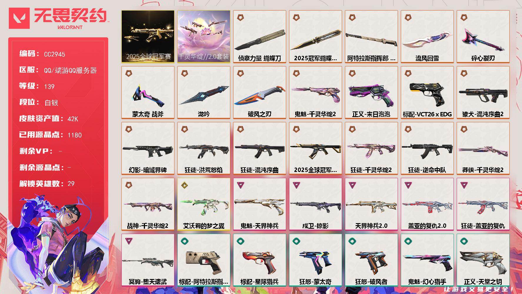 CC2945/可二次/Q区【掌瓦ID：020179289/仓库价值：42230】【套装】：2025全球冠军赛套装，千灵华绽//2.0套装【近战武器】：近战武器-2025全球冠军赛 蝴蝶刀，近战武器-泷吟，近战武器-蒙太奇 战斧，近战武器-碎心裂刃，近战武器-流风回雪，近战武器-侦察力量 蝴蝶刀，近战武器-阿特拉斯指挥部 甩棍，近战武器-破风之刃【狂徒】：狂徒-2025全球冠军赛，狂徒-洪荒怒焰，狂徒-混沌序曲，狂徒-千灵华绽//2.0，狂徒-逆命中队，狂徒-盖亚的复仇，狂徒-幻心猎手，狂徒-阿特拉斯指挥部，狂徒-破风者，狂徒-超集系统【幻影】：幻影-暗域界碑，幻影-盖亚的复仇//2.0，幻影-天界神兵//2.0，幻影-蒙太奇，幻影-甜心猎手，幻影-悠闲猫生，幻影-龙门/详情看图.lhy
