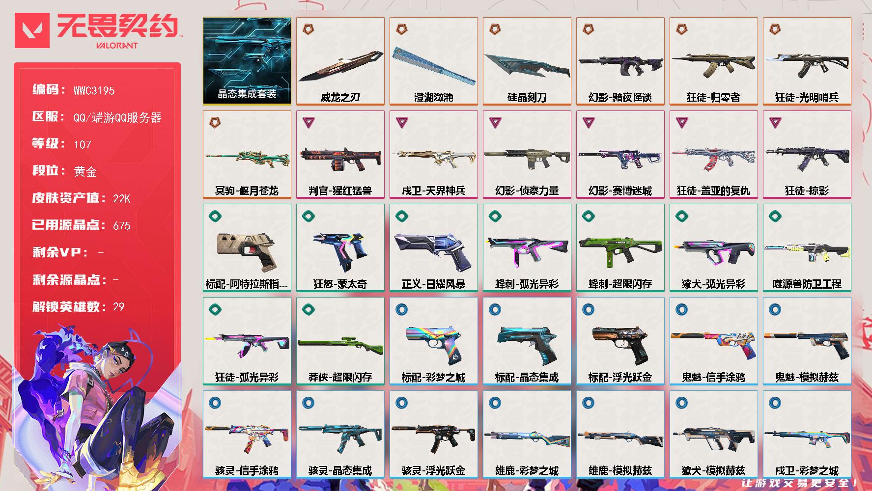 【WWC3195】LV等级107/皮肤总价值22600/段位黄金/总皮肤数量42/刀皮数量3/枪皮数量39/套装数量1/具体详情请看图/蜂刺超限闪存/蜂刺弧光异彩/炼狱/维斯/暮蝶/壹决/铁臂/捷风/雷兹/幽影/不死鸟/贤者/猎枭/蝰蛇/零/芮娜/奇乐/尚勃勒/霓虹/斯凯/夜露/星礈/K/O/海神/盖可/黑梦/钢锁/钛狐/幻棱/禁灭/迷核/雄鹿彩梦之城/雄鹿模拟赫兹/骇灵浮光跃金/骇灵晶态集成/骇灵信手涂鸦/獠犬弧光异彩/獠犬模拟赫兹/判官猩红猛兽/幻影黯夜怪谈/幻影赛博迷城/幻影侦察力量/幻影噬源兽防卫工程/像素星礈 喷漆/图谋不轨的零 喷漆/小丑猫 喷漆/模拟赫兹 喷漆/高丽风情小熊 喷漆/蹲到一个 喷漆/全力集中 喷漆/超限闪存 喷漆/RUA一下 喷漆/熊抱 喷漆/高丽风情小虎 喷漆/记在小本本 喷漆/防弹企鹅 喷漆/高丽风情小蛙 喷漆/超级粉丝 喷漆/捷风差距 喷漆/拼一枪 喷漆/新潮流 喷漆/双击点赞 喷漆/买装还是存钱 喷漆/老铁困了 喷漆/胜利属于无畏契约 喷漆/GLHF 喷漆/无畏契约 喷漆/戍卫天界神兵/戍卫彩梦之城/戍卫浮光跃金/戍卫晶态集成/南瓜盛典 卡面/钢弓与箭弦 卡面/排除故障 卡面/战术桌游 卡面/悠享食光 卡面/修车达人 卡面/模拟赫兹 卡面/浮光跃金 卡面/超限闪存 卡面/维斯工牌 卡面/正义的化身 卡面/时间到 卡面/最高舞台 卡面/梦幻奶茶 卡面/零点嗅探设计图 卡面/无畏契约GO第一卷芮娜 卡面/清除名单 卡面/无畏契约GO第一卷零 卡面/暗枪 卡面/铁臂设计图 卡面/代号红色 卡面/冰淇淋店 卡面/新兵报到 卡面/友军火力 卡面/V契约 卡面/无畏契约 卡面/近战武器威龙之刃/近战武器澄湖潋滟/近战武器硅晶刻刀/飞将信手涂鸦/晶态集成套装/狂徒光明哨兵/狂徒归零者/狂徒掠影/狂徒盖亚的复仇/狂徒弧光异彩/暗藏猫腻 挂饰/高丽风情 挂饰/熔岩灯 挂饰/超限闪存 挂饰/迷你K/O 挂饰/模拟赫兹 挂饰/第九季//第二幕 纪念币 挂饰/袖珍捷风 挂饰/第九季//第一幕 纪念币 挂饰/第八季//第三幕 纪念币 挂饰/第八季//第二幕 纪念币 挂饰 /天外飞客 挂饰/第七季//第三幕 纪念币 挂饰/第七季//第二幕 纪念币 挂饰/无畏契约 纪念币 挂饰/标配阿特拉斯指挥部/标配彩梦之城/标配浮光跃金/标配晶态集成/冥驹偃月苍龙/冥驹晶态集成/冥驹模拟赫兹/狂怒蒙太奇/鬼魅模拟赫兹/鬼魅信手涂鸦/正义日耀风暴/战神浮光跃金/莽侠超限闪存/奥丁信手涂鸦