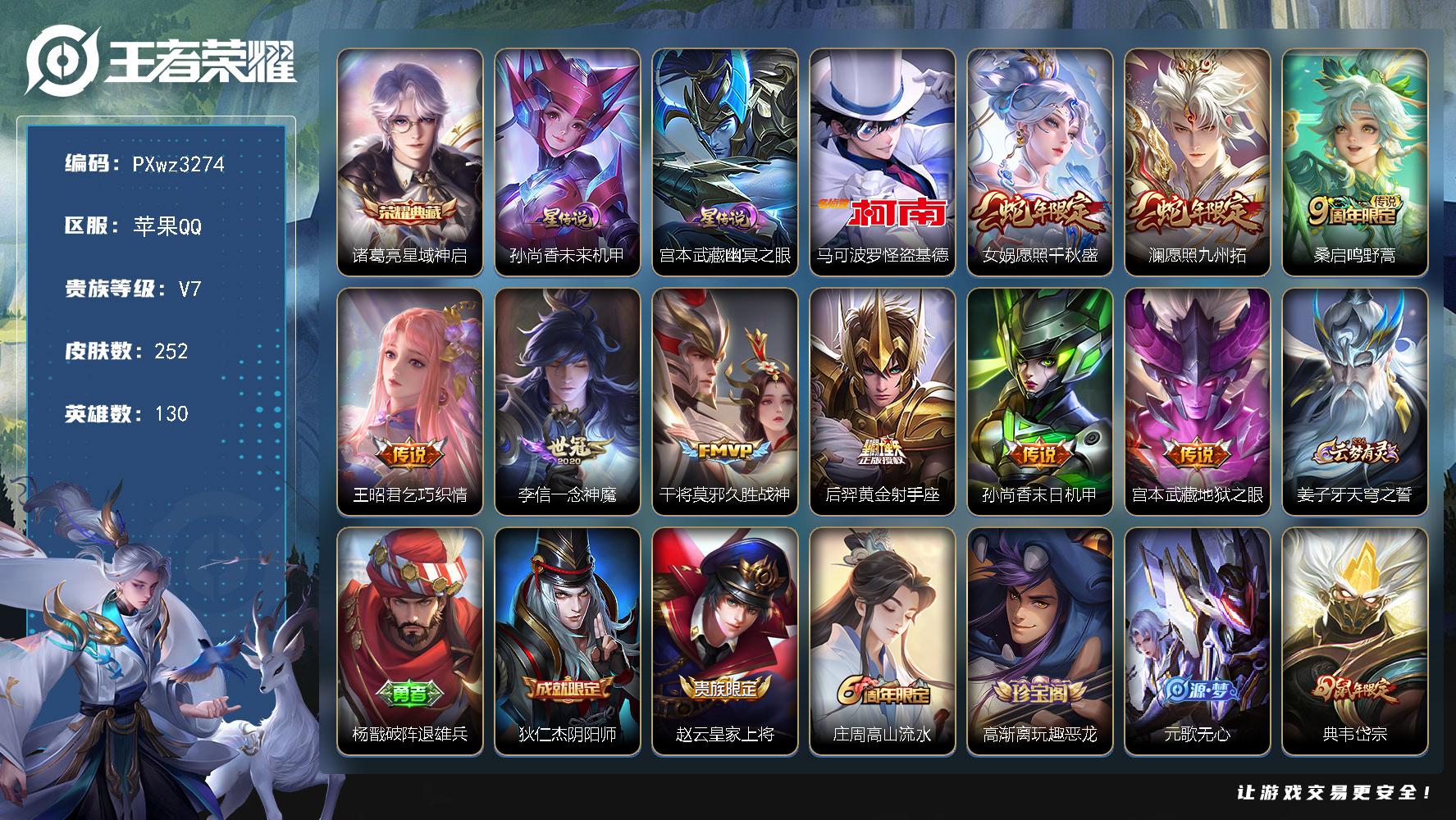 1银标7铜标V7130英雄252皮肤1典藏皮肤1珍品传说9传说64史诗
【英雄全皮】鬼谷子全皮空空儿全皮影全皮卢雅那全皮
【荣耀典藏】诸葛亮星域神启
【珍品传说】马可波罗怪盗基德
【传说皮肤】女娲愿照千秋盛澜愿照九州拓桑启鸣野蒿王昭君乞巧织情李信一念神魔干将莫邪久胜战神后羿黄金射手座孙尚香末日机甲宫本武藏地狱之眼
【限定皮肤】姜子牙天穹之誓杨戬破阵退雄兵狄仁杰阴阳师赵云皇家上将庄周高山流水高渐离玩趣恶龙元歌无心典韦岱宗狄仁杰魔术师狄仁杰万华元夜达摩沙漠行僧项羽海滩派对程咬金演武夺筹兰陵王金庭之子李元芳云中旅人钟馗驱傩正仪蔡文姬繁星吟游鬼谷子原初探秘者鬼谷子五谷丰年苏烈千军破阵沈梦溪大漠名商明世隐疑决卦裴擒虎擒涛扼浪云中君纤云弄巧上官婉儿梁祝嫦娥拒霜思鲁班大师探海日志桑启海盐诗旅艾琳流音漫舞司空震地狱燃心阿古朵江河有灵张良古海寻踪蒙犽百解令鬼谷子天穹祈灯沈梦溪龙舞盛年刘邦剑破天穹上官婉儿群星魔术团程咬金群星魔术团周瑜熔金海岸
【年限皮肤】典韦岱宗女娲愿照千秋盛澜愿照九州拓
【赛季限定】明世隐疑决卦鬼谷子原初探秘者狄仁杰万华元夜程咬金演武夺筹钟馗驱傩正仪苏烈千军破阵达摩沙漠行僧兰陵王金庭之子沈梦溪大漠名商李元芳云中旅人桑启海盐诗旅裴擒虎擒涛扼浪鲁班大师探海日志张良古海寻踪鬼谷子天穹祈灯刘邦剑破天穹姜子牙天穹之誓东皇太一噬灭天穹太乙真人谧流熔炉钟馗虚灵犬护甄姬逆浪荇歌亚瑟荣光之誓
【战令限定】司空震地狱燃心艾琳流音漫舞孙膑茶境仙马超访茗客周瑜百相守梦孙策百相守梦周瑜线条小狗海月海之女神赵怀真逢春序亚瑟旅行日记
【史诗皮肤】孙膑帕恰狗之风亚瑟旅行日记赵怀真逢春序金蝉济世禅心海月海之女神钟馗锁墨魂周瑜线条小狗百里玄策罗小黑战记周瑜百相守梦后羿石田雨龙狂铁龙之律动阿轲化蝶舞弈星万物之道孙膑茶境仙黄忠怒海争锋上官婉儿群星魔术团蒙犽百解令阿古朵江河有灵司空震地狱燃心镜玫瑰异探元歌无心鬼谷子五谷丰年嫦娥拒霜思司马懿暗渊魔法庄周高山流水蒙犽龙鼓争鸣云中君纤云弄巧孙尚香时之恋人橘右京修罗不知火舞魅语典韦岱宗蔡文姬繁星吟游上官婉儿梁祝狄仁杰鹰眼统帅伽罗箭羽风息大乔猫狗日记阿轲节奏热浪白起星夜王子程咬金功夫厨神李元芳逐浪之夏刘禅天才门将铠曙光守护者百里守约特工魅影安琪拉心灵骇客亚瑟心灵战警诸葛亮黄金分割率兰陵王暗隐猎兽者夏侯惇乘风破浪刘邦德古拉伯爵花木兰水晶猎龙者张飞乱世虎臣吕布末日机甲李白千年之狐曹操幽灵船长吕布圣诞狂欢墨子金属风暴妲己女仆咖啡妲己魅力维加斯嬴政摇滚巨星孙尚香水果甜心宫本武藏鬼剑武藏廉颇地狱岩魂狄仁杰魔术师王昭君偶像歌手甄姬冰雪圆舞曲貂蝉圣诞恋歌赵云未来纪元赵云皇家上将
【其他皮肤】卢雅那烈焰狂欢伽罗月影弦鸣张飞街头猛卫雅典娜执弈定局影百相守梦兰陵王雾影缉谜鲁班七号班班快跑桑启线条小狗鬼谷子谜偶窥秘虞姬溯影追猎蚩奼极光幻客艾琳鹤鸣心笺孙权径山谋武亚瑟荣光之誓鬼谷子克喵莱西奥踏浪烽翎空空儿戏梦巡演孙策百相守梦甄姬逆浪荇歌露娜命运加冕阿古朵布丁狗之约张良灵野札记苏烈春野闲踪钟馗虚灵犬护刘备浪漫序章戈娅玫蓝誓约明世隐景韶洛都少司缘灵卦秘语达摩爆裂喵拳东皇太一金福满堂姜子牙星梦巡礼西施雪境奇遇影魅影绮裳马超访茗客典韦铁骨偃魂太乙真人谧流熔炉苍苍林狼骑东皇太一噬灭天穹盘古敬我三分周瑜熔金海岸姜子牙天穹之誓杨戬破阵退雄兵大司命暗都幽影程咬金群星魔术团刘邦剑破天穹钟无艳春野之旅沈梦溪龙舞盛年亚瑟鸿运当头廉颇功夫炙烤朵莉亚金色潮汐嫦娥漠中幻影鬼谷子天穹祈灯程咬金暖冬絮语后羿完美运算曹操决胜大满贯兰陵王幻夜行动亚连破局者钟无艳聚星闪耀张良古海寻踪艾琳流音漫舞李元芳妄想特派姬小满零食大作战鲁班大师探海日志莱西奥西部游侠太乙真人劲辣红锅裴擒虎擒涛扼浪赵怀真太极少年猪八戒潮玩探月行桑启海盐诗旅戈娅危途狂花李元芳云中旅人蒙恬蔚蓝守将蒙犽胡桃狂想曲沈梦溪大漠名商刘禅唤灵魔甲兰陵王金庭之子程咬金无双福将达摩沙漠行僧苏烈千军破阵鲁班大师乓乓大师钟馗驱傩正仪盘古重装意志程咬金演武夺筹刘禅秘密基地狄仁杰万华元夜鬼谷子原初探秘者狂铁特工战影盾山圆桌骑士明世隐疑决卦哪吒次元突破沈梦溪鲨炮海盗猫高渐离玩趣恶龙吕布野性能量明世隐虹云星官苏烈坚韧之力鬼谷子幻乐之宴李白敏锐之力诸葛亮掌控之力孙尚香沉稳之力老夫子功夫老勺狂铁命运角斗场王昭君幻想奇妙夜钟无艳海滩丽影关羽龙腾万里刘备汉昭烈帝刘备纽约教父狄仁杰阴阳师后羿阿尔法小队宫本武藏万象初新刘备万事如意张飞五福同心花木兰兔女郎达摩拳王亚瑟死亡骑士典韦黄金武士妲己少女阿狸姜子牙时尚教父孙膑天使之翼安琪拉玩偶对对碰宫本武藏未来纪元扁鹊化身博士牛魔西部大镖客白起白色死神赵云忍炎影赵云白执事达摩大发明家阿轲爱心护理露娜哥特玫瑰韩信街头霸王韩信教廷特使项羽海滩派对暃碧珀绯影金蝉前尘云缨赤焰之缨司空震启蛰澜孤猎阿古朵熊喵少女蒙恬秩序猎龙将马超幸存者曜归虚梦演云中君荷鲁斯之眼瑶森盘古创世神祝猪八戒年年有余上官婉儿修竹墨客伽罗花见巫女孙策海之征途元歌午夜歌剧院米莱狄精准探案法弈星踏雪寻梅明世隐占星师百里玄策威尼斯狂欢百里守约绝影神枪铠龙域领主鬼谷子阿摩司公爵干将莫邪第七人偶东皇太一东海龙王大乔伊势巫女杨戬埃及法老苍维京掠夺者夏侯惇战争骑士蔡文姬蔷薇王座虞姬加勒比小姐刘邦圣殿之光李元芳特种部队李白范海辛兰陵王隐刃刘禅英喵野望后羿精灵王孙悟空西部大镖客孙膑未来旅行老夫子潮流仙人鲁班七号福禄兄弟
【内测皮肤】高渐离玩趣恶龙狂铁特工战影
【营地ID】1879509893
【星元皮肤】宫本武藏幽冥之眼孙尚香未来机甲
