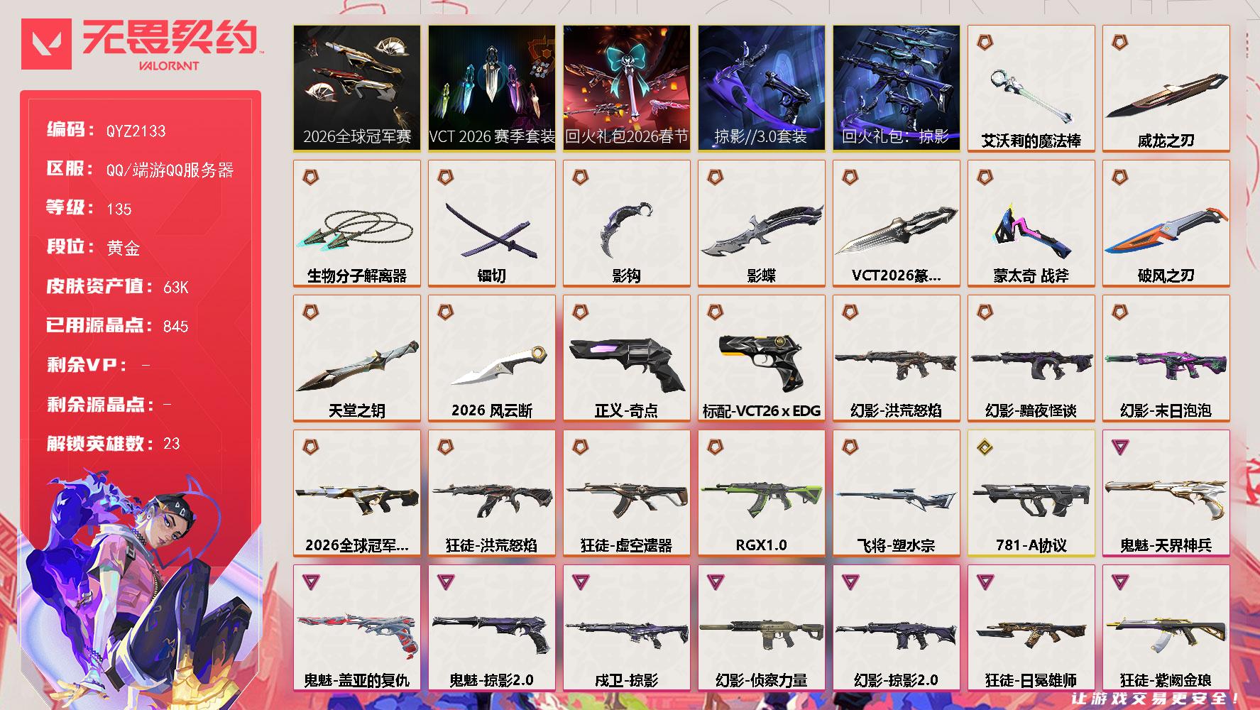 【QYZ2133】LV等级135/皮肤总价值63700/段位黄金/总皮肤数量73/刀皮数量11/枪皮数量62/套装数量5/具体详情请看图/追猎掠影//3.0/追猎失速落日/追猎灵魂迸发/蜂刺破风者/蜂刺失速落日/炼狱/维斯/暮蝶/壹决/铁臂/捷风/幽影/不死鸟/贤者/猎枭/零/芮娜/奇乐/尚勃勒/霓虹/斯凯/夜露/K/O/盖可/黑梦/钢锁/禁灭/迷核/雄鹿风暴之子/雄鹿失速落日/骇灵蒙太奇/骇灵灵魂迸发/骇灵失速落日/獠犬781A协议/獠犬灵魂迸发/判官龙门/幻影2026全球冠军赛/幻影黯夜怪谈/幻影洪荒怒焰/幻影末日泡泡/幻影侦察力量/幻影掠影//2.0/幻影蒙太奇/幻影龙门/幻影潜夜暗魇/伤心心 喷漆/审判之爪 喷漆/买装还是存钱 喷漆/关门放狗 喷漆/松叶 喷漆/胜利属于无畏契约 喷漆/GLHF 喷漆/无畏契约 喷漆/戍卫掠影/戍卫破风者/戍卫风暴之子/无畏契约暮蝶 卡面/无畏契约GO第一卷芮娜 卡面/无畏契约GO第一卷零 卡面/同步耍酷 卡面/代号红色 卡面/新兵报到 卡面/V契约 卡面/无畏契约 卡面/近战武器2026全球冠军赛 风云断/近战武器蒙太奇 战斧/近战武器VCT 2026 篆刀/近战武器影蝶/近战武器影钩/近战武器镭切/近战武器艾沃莉的魔法棒/近战武器威龙之刃/近战武器生物分子解离器/近战武器破风之刃/近战武器天堂之钥/飞将塑水宗/飞将超集系统/飞将潜夜暗魇/2026全球冠军赛套装/VCT 2026 赛季套装/回火礼包2026春节套装/回火礼包掠影套装/掠影//3.0套装/狂徒洪荒怒焰/狂徒虚空遗器/狂徒RGX 11z Pro/狂徒掠影/狂徒日冕雄师/狂徒紫阙金琅/狂徒天堂之钥/狂徒破风者/狂徒超集系统/动力机箱 挂饰/VCT x EDG 挂饰/天外飞客 挂饰/《双城之战》魄罗 挂饰/无畏契约 纪念币 挂饰/标配超集系统/冥驹堕天遗武/冥驹风暴之子/短炮龙门/狂怒蒙太奇/狂怒破风者/狂怒潜夜暗魇/鬼魅盖亚的复仇/鬼魅天界神兵/鬼魅掠影//2.0/鬼魅幻心猎手/鬼魅扑棱扑棱/正义奇点/正义天堂之钥/正义风暴之子/标配VCT26 x EDG/战神蒙太奇/战神天堂之钥/战神龙门/莽侠神中神罚/莽侠天堂之钥/莽侠灵魂迸发/奥丁掠影//2.0/奥丁潜夜暗魇