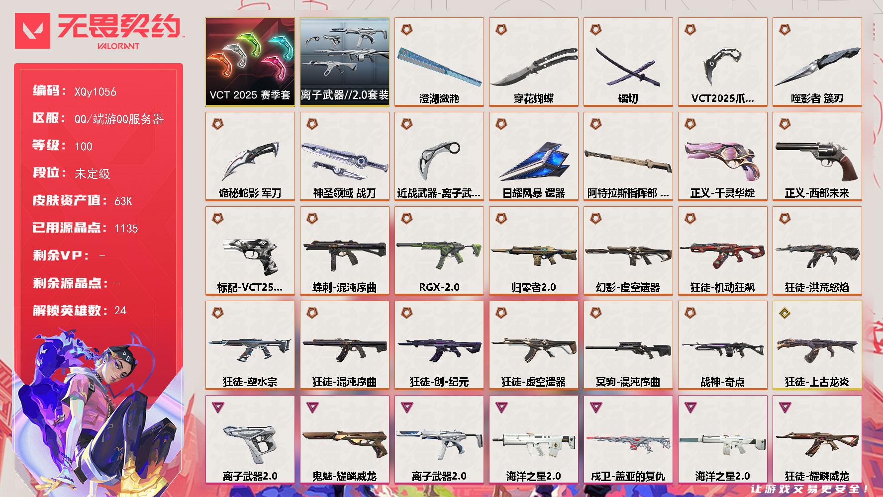 【套装】VCT 2025 赛季套装离子武器//2.0套装
【英雄】炼狱维斯暮蝶壹决铁臂捷风雷兹幽影不死鸟贤者猎枭零芮娜奇乐霓虹斯凯夜露K/O海神盖可黑梦钢锁钛狐幻棱
【近战武器】近战武器穿花蝴蝶近战武器VCT 2025 爪刀近战武器噬影者 簇刃近战武器镭切近战武器澄湖潋滟近战武器离子武器//2.0 爪刀近战武器诡秘蛇影 军刀近战武器神圣领域 战刀近战武器日耀风暴 遗器近战武器阿特拉斯指挥部 甩棍
【狂徒】狂徒洪荒怒焰狂徒混沌序曲狂徒机动狂飙狂徒塑水宗狂徒创·纪元狂徒虚空遗器狂徒上古龙炎狂徒猩红猛兽狂徒耀鳞威龙狂徒离子武器//2.0狂徒诡秘蛇影狂徒阿特拉斯指挥部
【幻影】幻影归零者//2.0幻影虚空遗器幻影海洋之星//2.0幻影巨神铁甲幻影神圣领域幻影日耀风暴幻影末日之翼幻影悠闲猫生
【戍卫】戍卫盖亚的复仇戍卫月球哨兵戍卫折光棱晶戍卫甜蜜战术戍卫太空穿梭
【獠犬】獠犬海洋之星//2.0獠犬神圣领域獠犬悠闲猫生獠犬幻语魔咒
【冥驹】冥驹混沌序曲冥驹星云暗涌冥驹甜蜜战术
【飞将】飞将盖亚的复仇飞将末日之翼飞将幻语魔咒飞将悠闲猫生
【莽侠】莽侠诡秘蛇影莽侠阿特拉斯指挥部莽侠月球哨兵
【战神】战神奇点战神离子武器//2.0战神神圣领域战神太空穿梭
【奥丁】奥丁海洋之星//2.0奥丁日耀风暴奥丁末日之翼
【判官】判官诡秘蛇影判官炫彩澎湃判官甜蜜战术判官太空穿梭
【雄鹿】雄鹿月球哨兵雄鹿幻语魔咒
【骇灵】骇灵RGX 11z Pro//2.0骇灵离子武器//2.0骇灵阿特拉斯指挥部骇灵日耀风暴骇灵星云暗涌
【蜂刺】蜂刺混沌序曲蜂刺星云暗涌蜂刺折光棱晶
【标配】标配浪漫雪国标配阿特拉斯指挥部标配折光棱晶
【VCT手枪】标配VCT25 x TS
【正义】正义千灵华绽正义西部未来正义日耀风暴正义月球哨兵正义太空穿梭
【鬼魅】鬼魅耀鳞威龙鬼魅冬季仙境鬼魅诡秘蛇影鬼魅星云暗涌鬼魅甜蜜战术
【狂怒】狂怒离子武器//2.0狂怒神圣领域狂怒幻语魔咒
【短炮】短炮末日之翼短炮悠闲猫生
【卡面】正义的化身 卡面树懒大作战 卡面零点嗅探设计图 卡面无畏契约GO第一卷芮娜 卡面清除名单 卡面无畏契约GO第一卷零 卡面暗枪 卡面"Luie" 卡面代号红色 卡面冰淇淋店 卡面新兵报到 卡面V契约 卡面无畏契约 卡面
【喷漆】熊抱 喷漆新潮流 喷漆双人比心 喷漆买装还是存钱 喷漆无畏契约GO第一卷零 喷漆胜利属于无畏契约 喷漆GLHF 喷漆无畏契约 喷漆
【挂饰】第九季//第二幕 纪念币 挂饰第八季//第三幕 纪念币 挂饰第八季//第二幕 纪念币 挂饰 天外飞客 挂饰好运福爪 挂饰无畏契约 纪念币 挂饰
