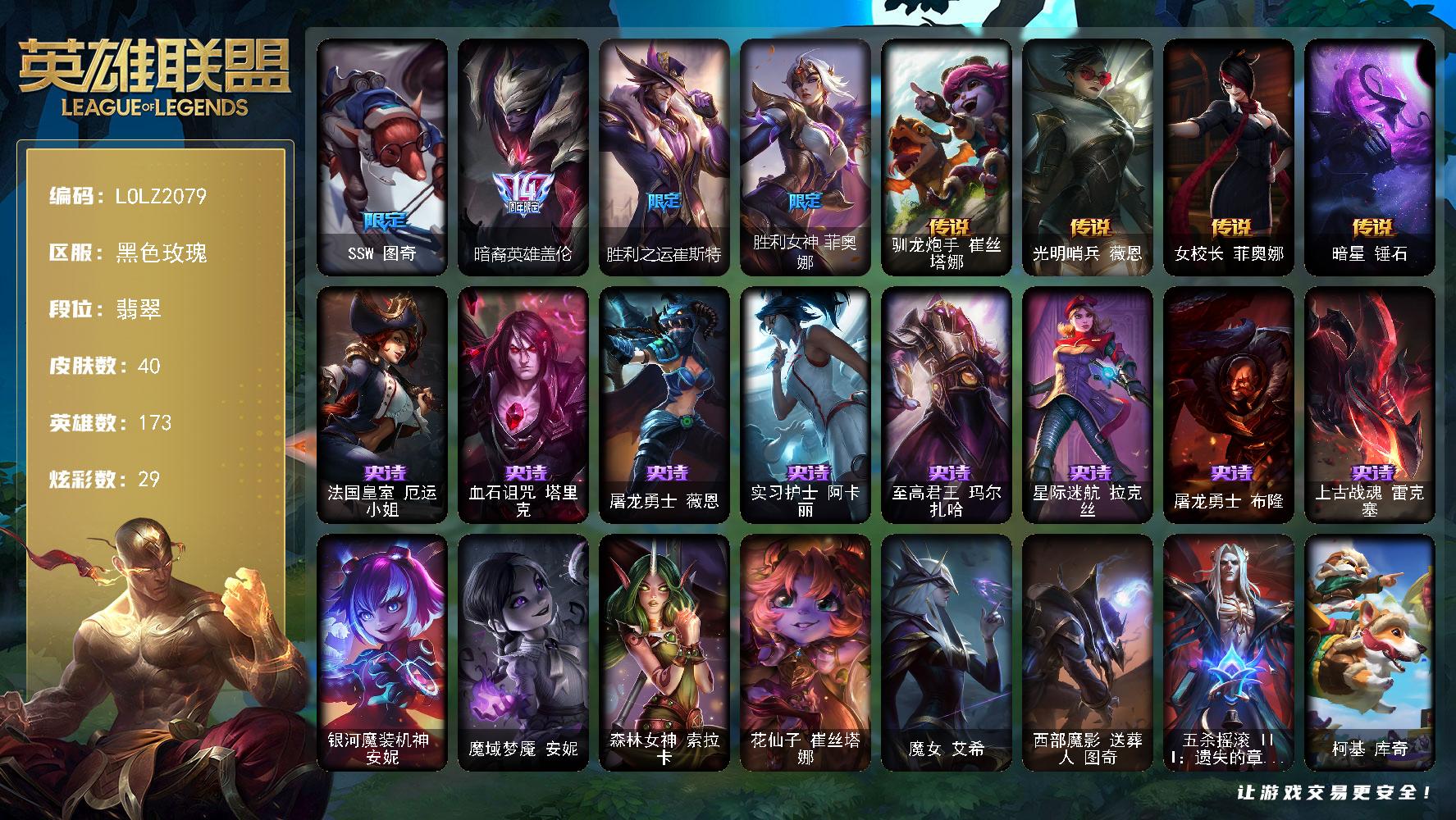 英雄联盟账号电信黑色玫瑰【LOLZ2079】173英雄/40皮肤/5限定/3臻彩/29炫彩/4传说/8史诗/流光翡翠账号等级:263/SSW 图奇/暗裔英雄 盖伦/胜利之运 崔斯特/胜利女神 菲奥娜/法国皇室厄运小姐/血石